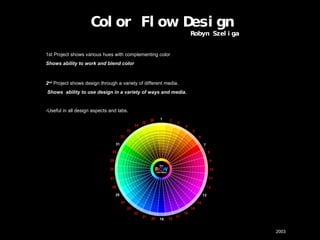 Color Flow Design    Robyn Szeliga  1st Project shows various hues with complementing color Shows ability to work and blend color 2 nd   Project shows design through a variety of different media.   Shows  ability to use design in a variety of ways and media. -Useful in all design aspects and labs.           2003 