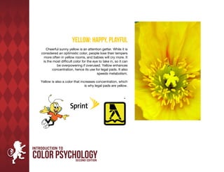 Yellow: Happy, Playful
   Cheerful sunny yellow is an attention getter. While it is
considered an optimistic color, people lose their tempers
 more often in yellow rooms, and babies will cry more. It
 is the most difficult color for the eye to take in, so it can
           be overpowering if overused. Yellow enhances
        concentration, hence its use for legal pads. It also
                                        speeds metabolism.

Yellow is also a color that increases concentration, which
                               is why legal pads are yellow.
 