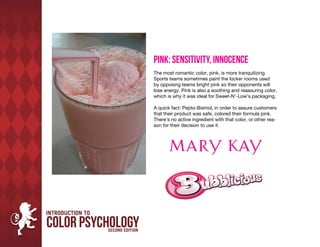 Pink: Sensitivity, Innocence
The most romantic color, pink, is more tranquilizing.
Sports teams sometimes paint the locker rooms used
by opposing teams bright pink so their opponents will
lose energy. Pink is also a soothing and reassuring color,
which is why it was ideal for Sweet-N’-Low’s packaging.

A quick fact: Pepto-Bismol, in order to assure customers
that their product was safe, colored their formula pink.
There’s no active ingredient with that color, or other rea-
son for their decision to use it.
 