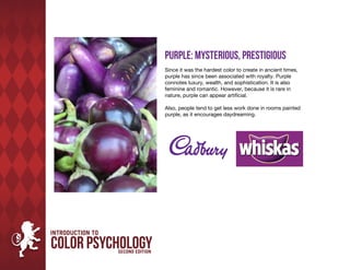 Purple: Mysterious, Prestigious
Since it was the hardest color to create in ancient times,
purple has since been associated with royalty. Purple
connotes luxury, wealth, and sophistication. It is also
feminine and romantic. However, because it is rare in
nature, purple can appear artificial.

Also, people tend to get less work done in rooms painted
purple, as it encourages daydreaming.
 