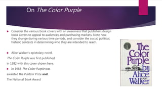 On The Color Purple
 Consider the various book covers with an awareness that publishers design
book covers to appeal to audiences and purchasing markets. Note how
they change during various time periods, and consider the social, political,
historic contexts in determining who they are intended to reach.
 Alice Walker’s epistolary novel,
The Color Purple was first published
in 1982 with this cover shown here.
 In 1983 The Color Purple was
awarded the Pulitzer Prize and
The National Book Award
 