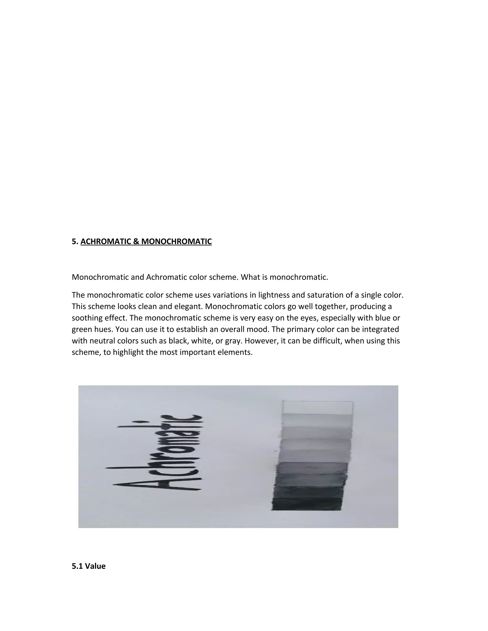 5. ACHROMATIC & MONOCHROMATIC 
Monochromatic and Achromatic color scheme. What is monochromatic. 
The monochromatic color scheme uses variations in lightness and saturation of a single color. 
This scheme looks clean and elegant. Monochromatic colors go well together, producing a 
soothing effect. The monochromatic scheme is very easy on the eyes, especially with blue or 
green hues. You can use it to establish an overall mood. The primary color can be integrated 
with neutral colors such as black, white, or gray. However, it can be difficult, when using this 
scheme, to highlight the most important elements. 
5.1 Value 
 