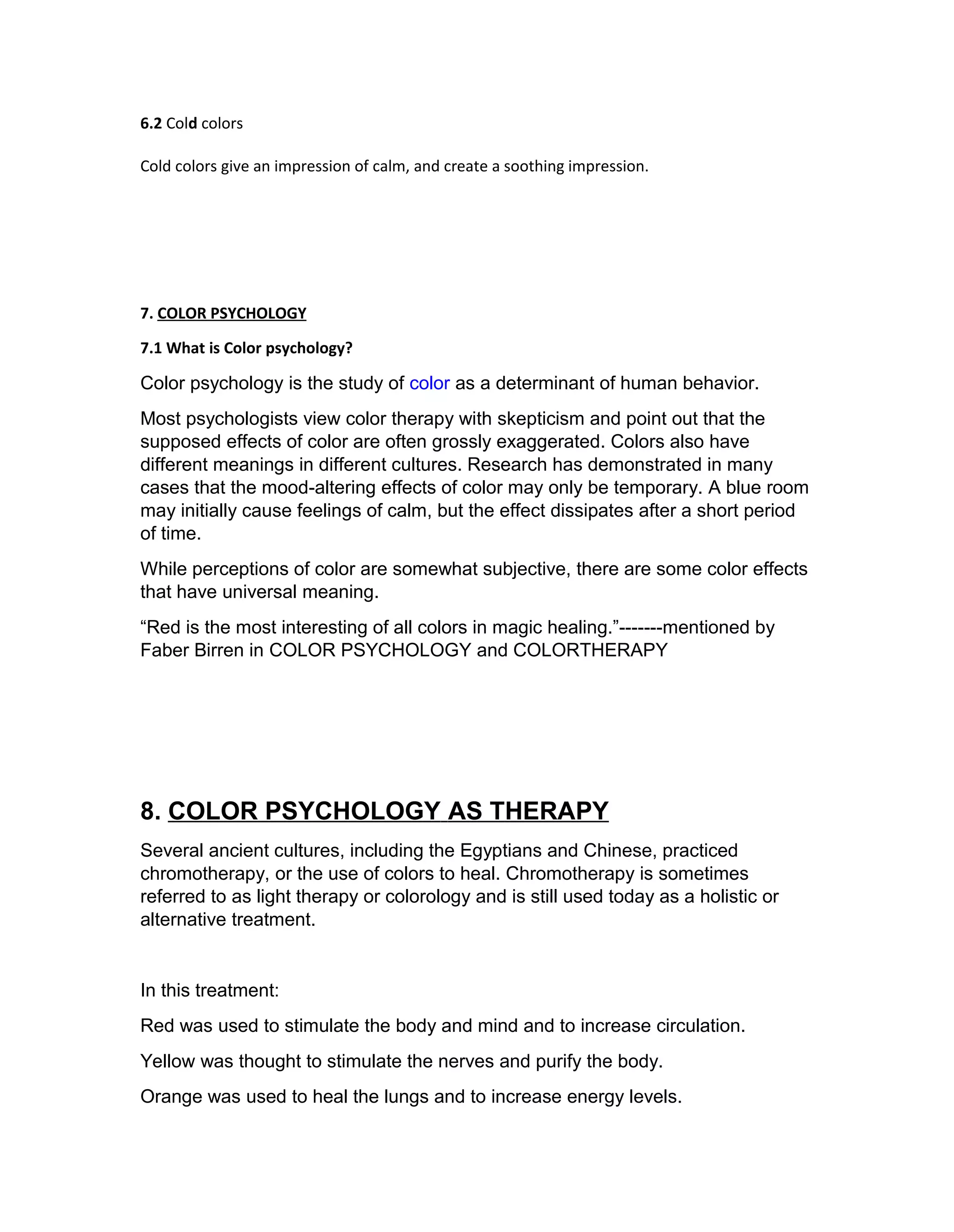 6.2 Cold colors 
Cold colors give an impression of calm, and create a soothing impression. 
7. COLOR PSYCHOLOGY 
7.1 What is Color psychology? 
Color psychology is the study of color as a determinant of human behavior. 
Most psychologists view color therapy with skepticism and point out that the 
supposed effects of color are often grossly exaggerated. Colors also have 
different meanings in different cultures. Research has demonstrated in many 
cases that the mood-altering effects of color may only be temporary. A blue room 
may initially cause feelings of calm, but the effect dissipates after a short period 
of time. 
While perceptions of color are somewhat subjective, there are some color effects 
that have universal meaning. 
“Red is the most interesting of all colors in magic healing.”-------mentioned by 
Faber Birren in COLOR PSYCHOLOGY and COLORTHERAPY 
8. C OLOR PSYCHOLOGY AS T HERAPY 
Several ancient cultures, including the Egyptians and Chinese, practiced 
chromotherapy, or the use of colors to heal. Chromotherapy is sometimes 
referred to as light therapy or colorology and is still used today as a holistic or 
alternative treatment. 
In this treatment: 
Red was used to stimulate the body and mind and to increase circulation. 
Yellow was thought to stimulate the nerves and purify the body. 
Orange was used to heal the lungs and to increase energy levels. 
 