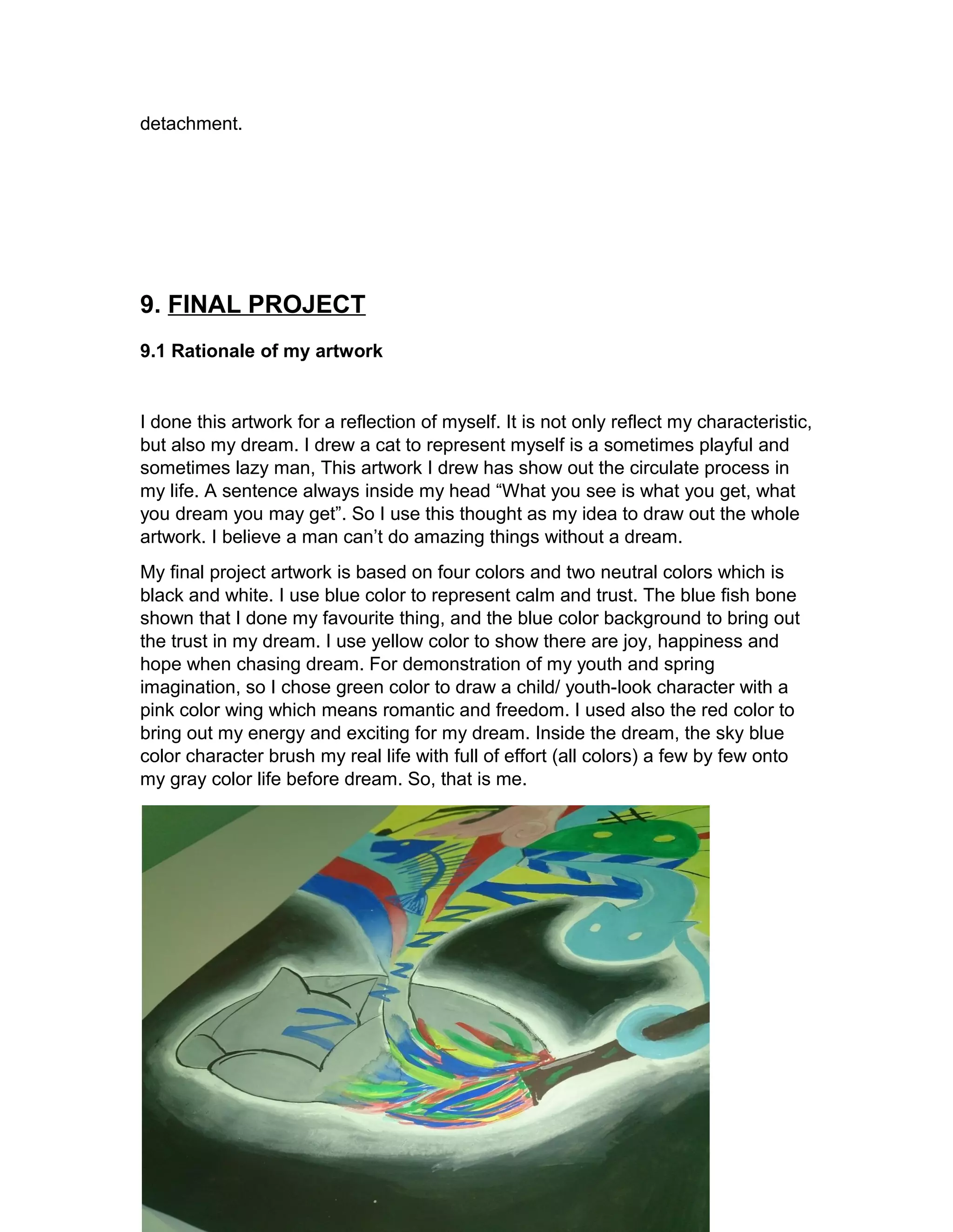 detachment. 
9. FINAL PROJECT 
9.1 Rationale of my artwork 
I done this artwork for a reflection of myself. It is not only reflect my characteristic, 
but also my dream. I drew a cat to represent myself is a sometimes playful and 
sometimes lazy man, This artwork I drew has show out the circulate process in 
my life. A sentence always inside my head “What you see is what you get, what 
you dream you may get”. So I use this thought as my idea to draw out the whole 
artwork. I believe a man can’t do amazing things without a dream. 
My final project artwork is based on four colors and two neutral colors which is 
black and white. I use blue color to represent calm and trust. The blue fish bone 
shown that I done my favourite thing, and the blue color background to bring out 
the trust in my dream. I use yellow color to show there are joy, happiness and 
hope when chasing dream. For demonstration of my youth and spring 
imagination, so I chose green color to draw a child/ youth-look character with a 
pink color wing which means romantic and freedom. I used also the red color to 
bring out my energy and exciting for my dream. Inside the dream, the sky blue 
color character brush my real life with full of effort (all colors) a few by few onto 
my gray color life before dream. So, that is me. 
 