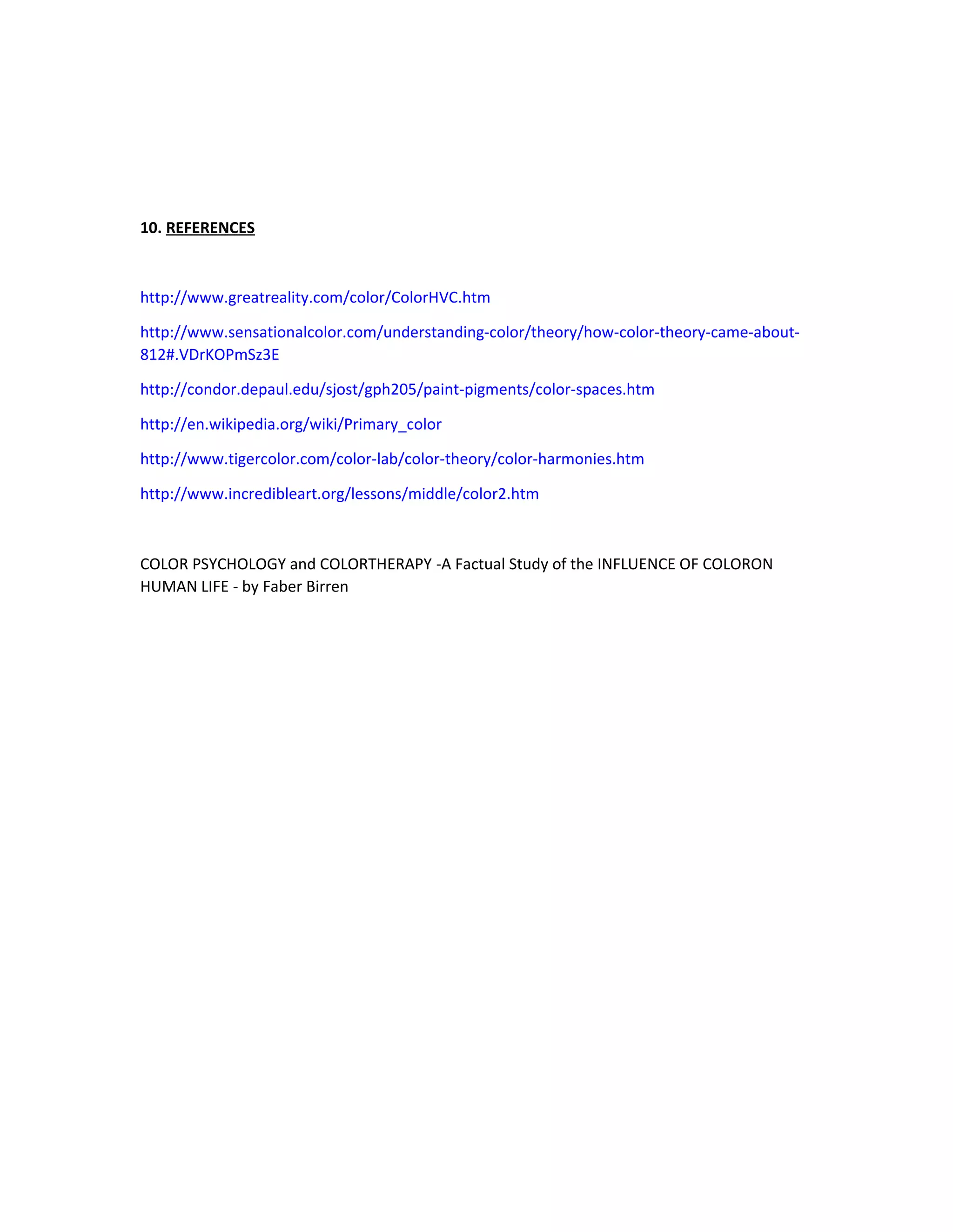 10. REFERENCES 
http://www.greatreality.com/color/ColorHVC.htm 
http://www.sensationalcolor.com/understanding-color/theory/how-color-theory-came-about- 
812#.VDrKOPmSz3E 
http://condor.depaul.edu/sjost/gph205/paint-pigments/color-spaces.htm 
http://en.wikipedia.org/wiki/Primary_color 
http://www.tigercolor.com/color-lab/color-theory/color-harmonies.htm 
http://www.incredibleart.org/lessons/middle/color2.htm 
COLOR PSYCHOLOGY and COLORTHERAPY -A Factual Study of the INFLUENCE OF COLORON 
HUMAN LIFE - by Faber Birren 
