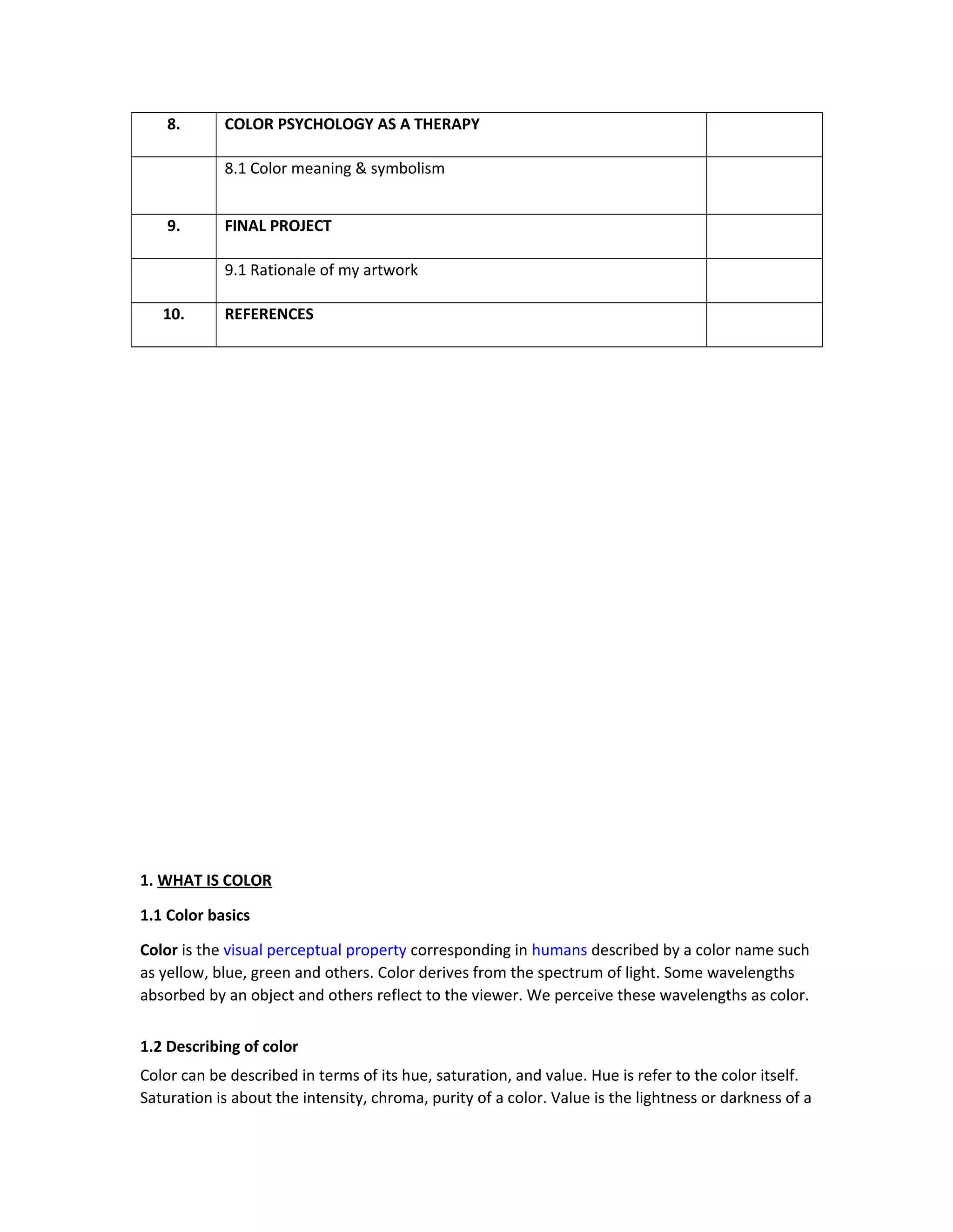8. COLOR PSYCHOLOGY AS A THERAPY 
8.1 Color meaning & symbolism 
9. FINAL PROJECT 
9.1 Rationale of my artwork 
10. REFERENCES 
1. WHAT IS COLOR 
1.1 Color basics 
Color is the visual perceptual property corresponding in humans described by a color name such 
as yellow, blue, green and others. Color derives from the spectrum of light. Some wavelengths 
absorbed by an object and others reflect to the viewer. We perceive these wavelengths as color. 
1.2 Describing of color 
Color can be described in terms of its hue, saturation, and value. Hue is refer to the color itself. 
Saturation is about the intensity, chroma, purity of a color. Value is the lightness or darkness of a 
 