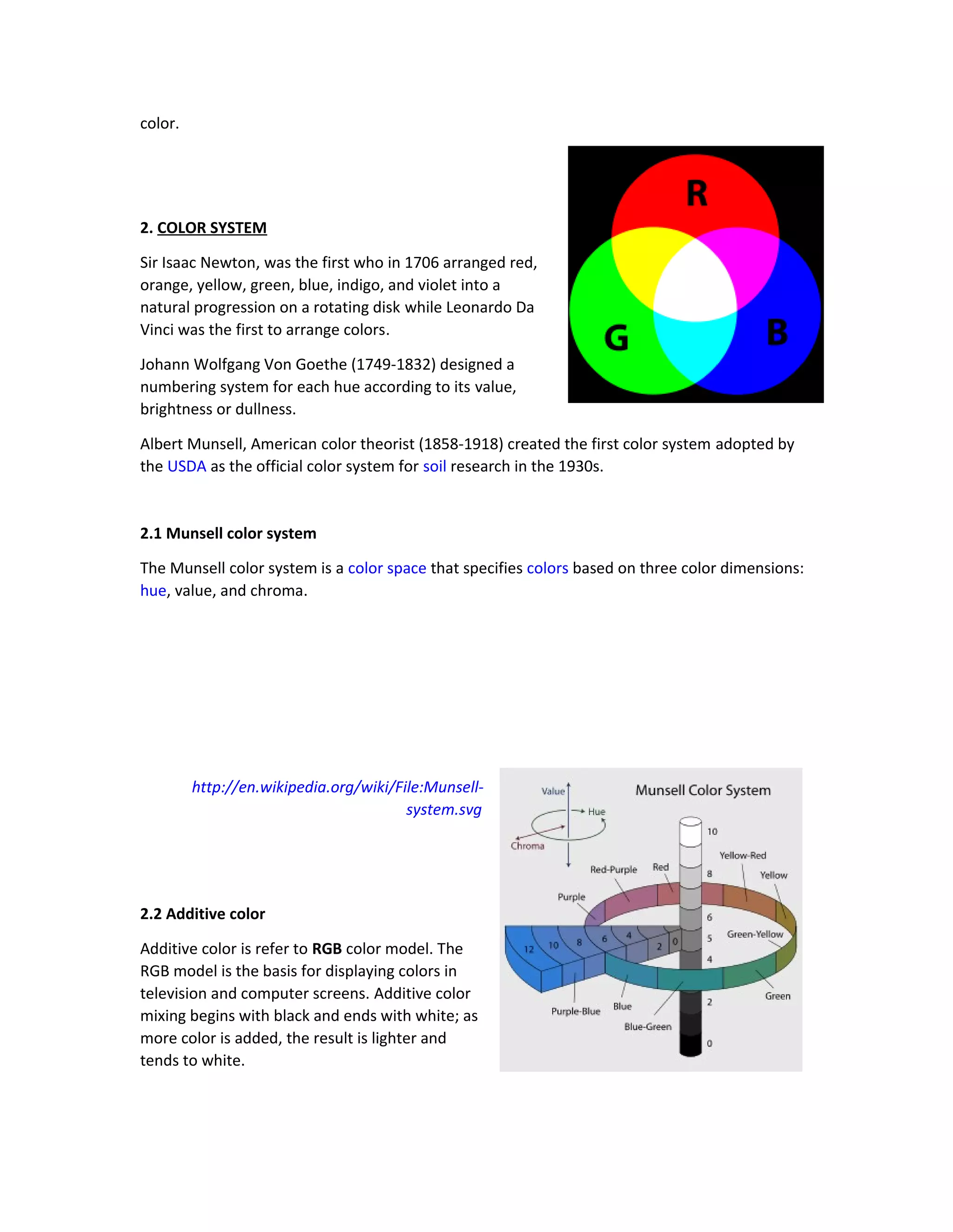 color. 
2. COLOR SYSTEM 
Sir Isaac Newton, was the first who in 1706 arranged red, 
orange, yellow, green, blue, indigo, and violet into a 
natural progression on a rotating disk while Leonardo Da 
Vinci was the first to arrange colors. 
Johann Wolfgang Von Goethe (1749-1832) designed a 
numbering system for each hue according to its value, 
brightness or dullness. 
Albert Munsell, American color theorist (1858-1918) created the first color system adopted by 
the USDA as the official color system for soil research in the 1930s. 
2.1 Munsell color system 
The Munsell color system is a color space that specifies colors based on three color dimensions: 
hue, value, and chroma. 
http://en.wikipedia.org/wiki/File:Munsell-system. 
svg 
2.2 Additive color 
Additive color is refer to RGB color model. The 
RGB model is the basis for displaying colors in 
television and computer screens. Additive color 
mixing begins with black and ends with white; as 
more color is added, the result is lighter and 
tends to white. 
 