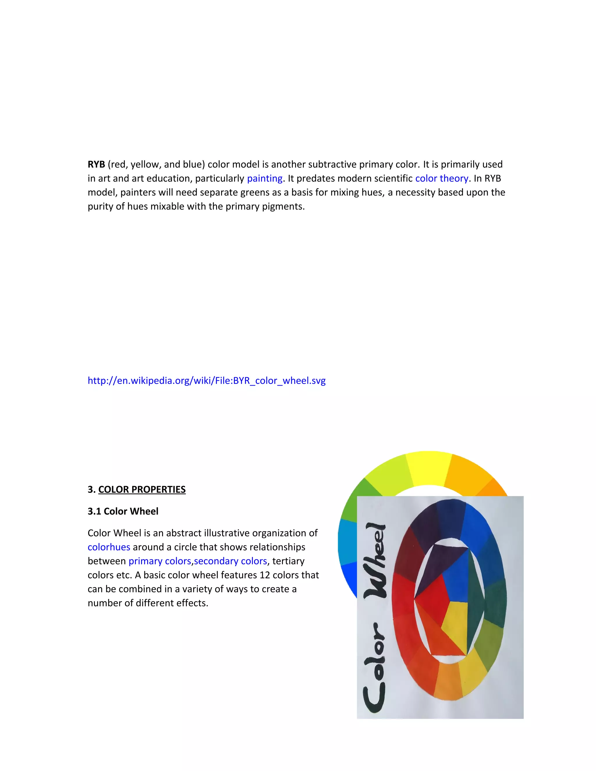 RYB (red, yellow, and blue) color model is another subtractive primary color. It is primarily used 
in art and art education, particularly painting. It predates modern scientific color theory. In RYB 
model, painters will need separate greens as a basis for mixing hues, a necessity based upon the 
purity of hues mixable with the primary pigments. 
http://en.wikipedia.org/wiki/File:BYR_color_wheel.svg 
3. COLOR PROPERTIES 
3.1 Color Wheel 
Color Wheel is an abstract illustrative organization of 
colorhues around a circle that shows relationships 
between primary colors,secondary colors, tertiary 
colors etc. A basic color wheel features 12 colors that 
can be combined in a variety of ways to create a 
number of different effects. 
 