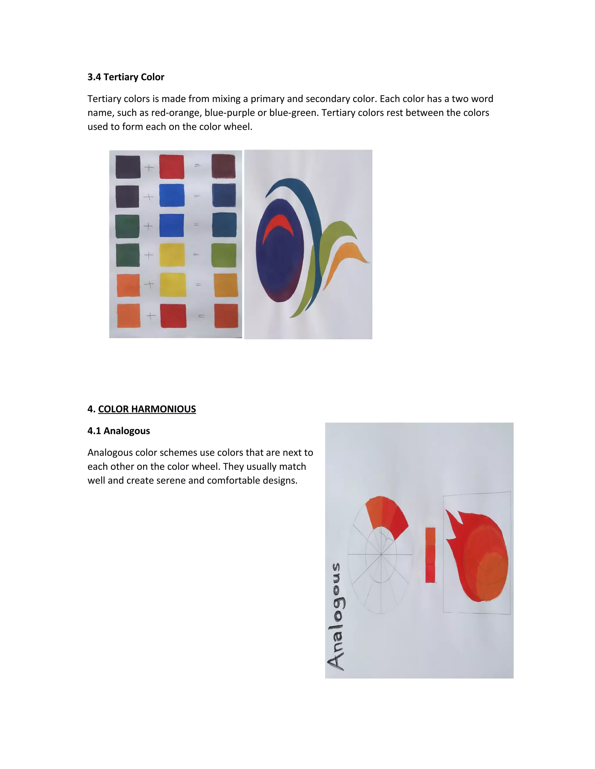 3.4 Tertiary Color 
Tertiary colors is made from mixing a primary and secondary color. Each color has a two word 
name, such as red-orange, blue-purple or blue-green. Tertiary colors rest between the colors 
used to form each on the color wheel. 
4. COLOR HARMONIOUS 
4.1 Analogous 
Analogous color schemes use colors that are next to 
each other on the color wheel. They usually match 
well and create serene and comfortable designs. 
 