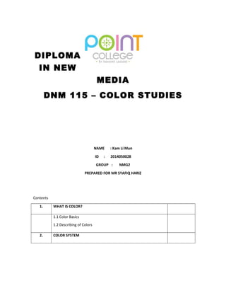 DIPLOMA 
IN NEW 
MEDIA 
DNM 115 – COLOR STUDIES 
NAME : Kam Li Mun 
ID : 2014050028 
GROUP : NMG2 
PREPARED FOR MR SYAFIQ HARIZ 
Contents 
1. WHAT IS COLOR? 
1.1 Color Basics 
1.2 Describing of Colors 
2. COLOR SYSTEM 
 