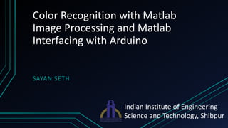 Color Recognition with Matlab
Image Processing and Matlab
Interfacing with Arduino
SAYAN SETH
Indian Institute of Engineering
Science and Technology, Shibpur
 