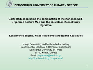 DEMOCRITUS UNIVERSITY OF THRACE - GREECE
1
Color Reduction using the combination of the Kohonen Self-
Organized Feature Map and the Gustafson-Kessel fuzzy
algorithm
Konstantinos Zagoris, Nikos Papamarkos and Ioannis Koustoudis
Image Processing and Multimedia Laboratory
Department of Electrical & Computer Engineering
Democritus University of Thrace
67100 Xanthi, Greece
Email: papamark@ee.duth.gr
http://ipml.ee.duth.gr/~papamark/
 