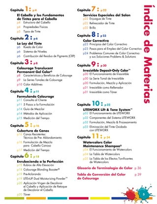1:                                                  7:




                                                                                                          Índice de Materias
Capítulo        p4                                  Capítulo          p 22
   El Cabello y los Fundamentos                        Servicios Especiales del Salon
   de Tintes para el Cabello                           p22	 Enjuague de Tinte
   p4	 Estructura del Cabello                          p22	 Refrescador de Tinte
   p4	 Propiedades Físicas                             p22	 Brillo
   p5	 Tipos de Tinte

Capítulo   2:   p6
                                                    Capítulo   8:    p 23
                                                       Color Correctivo
   La Ley del Tinte                                    p23	 Principios del Color Correctivo
   p6	 Rueda de Color
                                                       p23	 Pasos para el Empleo del Color Correctivo
   p6	 Sistema de Niveles
                                                       p24	 Problemas Comunes de Color Correctivo
   p6	 Contribución del Residuo de Pigmento (CRP)      	    y sus Soluciones Problems & Solutions

Capítulo   3:   p8
                                                    Capítulo   9:     p 30
   Colourage Translucent
   Permanent Gel Color®                                Irresistible Deposit-Only Color™
   p8	 Características y Beneficios de Colourage       p30	 El Funcionamiento de Irresistible

   p9	 La Series Tonales de Colourage                  p30	 La Serie Tonal de Irresistible

   p10	 Color Additives                                p30	 Formulación, Mezcla y Aplicación
                                                       p31	 Irresistible como Rellenador
Capítulo   4:   p 11                                   p31	 Irresistible como Tóner
   Formulando Colourage
   p11	 Consulta al Cliente
   p11	 5 Pasos a la Formulación                    Capítulo   10 :      p 32
   p14	 Guía de Mezclar                                LITEWORX Lift & Tone System™
   p14	 Métodos de Aplicación                          p32	 El Funcionamiento de LITEWORX
   p15	 Medición del Tiempo                            p32	 Componentes del Sistema LITEWORX

           5:
                                                       p32	 Formulación, Mezcla & Procesamiento
Capítulo        p 16                                   p33	 Eliminación del Tinte Oxidado
   Cubertura de Canas                                  	    con LITEWORX
   p16	 Canas Resistentes:
   	    Técnica de Pre- Ablandamiento               Capítulo   11 :     p 34
   p16	 Formulación de Mezcla                          Watercolors Color
   	    para Cabello Canoso                            Maintenance Shampoo®
   p17	 Medición del Tiempo                            p34	 El Funcionamiento de Watercolors

Capítulo   6:   p 18
                                                       p34	 La Tabla de Watercolors
                                                       p35	 La Tabla de los Efectos Tonificantes
   Enrubeciendo a la Perfección                        	    de Watercolors
   p18	 Rubios de Alta Elevación
   p18	 Colourage Blonding Booster®
                                                    Glosario de Terminología de Color p 36
   p19	Pre-Aclarando                                Tabla de Conversión del Color	                 p 39
   p19	 LITEnUP Dual Moisturizing   Powder™         de Colourage
   p20	 Aplicación Virgen de Decolorar
   	    el Cabello y Aplicación de Retoque 	
   	    de Decolorar el Cabello
   p20	Tóner                                                                                               3
 
