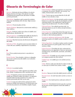 Glosario de Terminología de Color
                A                                                              Colores Análogos: Colores que aparecen uno junto al otro
                                                                               y comparten una primaria. Ejemplo: rojo naranja/ rojo
Glosario




                Ammonia: (Hidróxido de Amonio) Refiere a la solución           violeta; el denominador común es rojo.
                de gas amoniaco en el agua. Esta solución es usada
                normalmente para preparaciones del aclarar el cabello          Cenizo: Termino que se usa para describir el color del
                y el tinte permanente.                                         cabello sin tonos dorados o rojos.

                Antioxidantes: Ingredients used to prevent the oxidation       Color de Solo Depósito: Un tinte activado cuando se mezcla
                of hair dye intermediates within the tube. Helps to ensure     la base con un peróxido. El color de solo depósito contiene
                shelf life.                                                    colorantes directos y de acoplamiento y deja de poca a
                                                                               ninguna línea de demarcación. No aclara el cabello.
                Aplicación: El acto de aplicar el tinte.
                                                                               Colorante Directo: Una molécula que tiene color. Los
                Agentes Quelantes: Remueven los contaminantes metálicos y      colorantes directos se usan en colores semi-permanentes y
                iones metálicos.                                               de solo depósito.
                Aclarador: Productos usados para aclarar el cabello como       Colores Neutrales: La Serie Natural de Colourage tiene una
                amplificadores, decolorantes, etc.                             base castaña y es considerado neutral. Los colores neutrales
                                                                               no tienen un valor tonal que predomina.
                Absorción de la Luz: La habilidad del cabello de absorber la
                luz. El cabello más oscuro puede absorber más luz.             Contribución del Residuo del Pigmento (CRP): El color
                                                                               natural que queda en el cabello cuando se aclara a un nivel
                Aclarando: Describe el proceso de eliminación del pigmento
                                                                               deseado.
                del cabello.
                                                                               Colores Segundarios: Los colores creados cuando se mezcla
                Aclarador en Polvo: Un químico que se usa para aclarar en
                                                                               dos colores primarios en partes iguales. Estos son verde,
                o fuera del cuero cabelludo, dependiendo en el producto.
                                                                               naranja y violeta.

                                                                               Colores Terciarios: El resultado de color combinando los
                B                                                              colores primarios y los segundarios. Estos son rojo-naranja,
                                                                               amarillo-naranja, amarillo-verde, azul-verde, azul-violeta y
                Base: El tono predominante primario o secundario en            rojo-violeta.
                el color.
                                                                               Cabello Teñido: El cabello que se ha tratado previamente
                Bandas Doradas: Tonos dorados o cobrizos no deseados           con cualquier producto de color artificial.
                que ocurren cuando zonas del cabello no son aclarados
                suficientemente.                                               Cabello Virgen: Un cabello que no ha recibido servicios
                                                                               quimicos.

                                                                               Calido: Término usado para describir los valores tonales de
                C                                                              un color que no contiene tonos azules o verdes.

                Calibrado: La cantidad medida.

                Color Complementario: Colors opposite one another on the       D
                Color Wheel. Complementary colors neutralize each other.
                                                                               Decolorar: Remover el color del cabello (natural o artificial).
                Corteza: El segmento primario estructural del tallo del
                cabello que contiene la cadena de proteína. Los pigmentos      Descoloramiento: Un color fuera de lo normal o un tono no
                naturales (melanina) están presentes en la corteza. Los        natural.
                cambios permanentes del color ocurren aquí.
                                                                               Decolorante: Una mezcla química usado para aclarar el
                Cutícula: La capa mas externa de la superposición de las       cabello.
                escamas en el tallo (como guijarros). La cutícula actúa como
                                                                               Decolorando: Normalmente el primer paso de un proceso
                una funda de protección y es hidrofóbico (repela el agua).
                                                                               de dos pasos donde el pigmento natural del cabello es
                                                                               aclarado.



           36
 