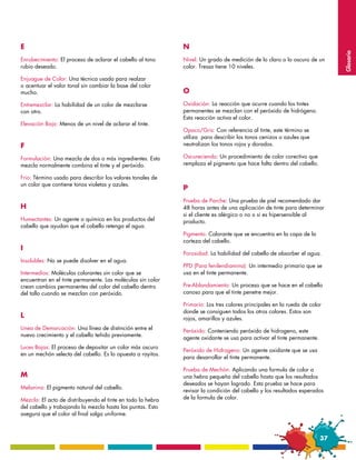 E                                                            N




                                                                                                                             Glosario
Enrubecimiento: El proceso de aclarar el cabello al tono     Nivel: Un grado de medición de lo claro o lo oscuro de un
rubio deseado.                                               color. Tressa tiene 10 niveles.

Enjuague de Color: Una técnica usada para realzar
o acentuar el valor tonal sin cambiar la base del color
mucho.                                                       O
Entremezclar: La habilidad de un color de mezclarse          Oxidación: La reacción que ocurre cuando los tintes
con otro.                                                    permanentes se mezclan con el peróxido de hidrógeno.
                                                             Esta reacción activa el color.
Elevación Baja: Menos de un nivel de aclarar el tinte.
                                                             Opaco/Gris: Con referencia al tinte, este término se
                                                             utiliza para describir los tonos cenizos o azules que
F                                                            neutralizan los tonos rojos y dorados.

Formulación: Una mezcla de dos o más ingredientes. Esta      Oscureciendo: Un procedimiento de color corectivo que
mezcla normalmente combina el tinte y el peróxido.           remplaza el pigmento que hace falta dentro del cabello.

Frio: Término usado para describir los valores tonales de
un color que contiene tonos violetas y azules.
                                                             P
                                                             Prueba de Parche: Una prueba de piel recomendado dar
H                                                            48 horas antes de una aplicación de tinte para determinar
                                                             si el cliente es alérgico o no o si es hipersensible al
Humectantes: Un agente o químico en los productos del        producto.
cabello que ayudan que el cabello retenga el agua.
                                                             Pigmento: Colorante que se encuentra en la capa de la
                                                             corteza del cabello.
I
                                                             Porosidad: La habilidad del cabello de absorber el agua.
Insolubles: No se puede disolver en el agua.
                                                             PPD (Para fenilendiamina): Un intermedio primario que se
Intermedios: Moléculas colorantes sin color que se           usa en el tinte permanente.
encuentran en el tinte permanente. Las moléculas sin color
crean cambios permanentes del color del cabello dentro       Pre-Ablandamiento: Un proceso que se hace en el cabello
del tallo cuando se mezclan con peróxido.                    canoso para que el tinte penetre mejor.

                                                             Primario: Los tres colores principales en la rueda de color
                                                             donde se consiguen todos los otros colores. Estos son
L                                                            rojos, amarillos y azules.
Línea de Demarcación: Una línea de distinción entre el
                                                             Peróxido: Conteniendo peróxido de hidrogeno, este
nuevo crecimiento y el cabello teñido previamente.
                                                             agente oxidante se usa para activar el tinte permanente.
Luces Bajas: El proceso de depositar un color más oscuro
                                                             Peróxido de Hidrogeno: Un agente oxidante que se usa
en un mechón selecta del cabello. Es lo opuesta a rayitos.
                                                             para desarrollar el tinte permanente.

                                                             Prueba de Mechón: Aplicando una formula de color a
M                                                            una hebra pequeña del cabello hasta que los resultados
                                                             deseados se hayan logrado. Esta prueba se hace para
Melanina: El pigmento natural del cabello.
                                                             revisar la condición del cabello y los resultados esperados
Mezcla: El acto de distribuyendo el tinte en todo la hebra   de la formula de color.
del cabello y trabajando la mezcla hasta las puntas. Esto
asegura que el color al final salga uniforme.



                                                                                                                        37
 