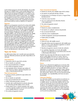 mucho tiempo porque la cutícula está dañada. Una prueba        Tintes únicamente de depósito




                                                                                                                               Capítulo 1
de agua en cabello limpio y seco puede determinar si           •	 Penetra la cutícula y las múltiple capas de la corteza
algún servicio químico se puede hacer en el cabello. Si la
cutícula está muy dañada, el cabello no va retener el color.   •	 Se mezcla con peróxido de bajo volumen
La porosidad es clave cuando se hace tintes. Los cabellos      •	 Se desvanece con el tiempo con poca o ninguna línea 	
porosos atraen los tonos fríos y rechazan los tonos cálidos.   	 de demarcación
Los cabellos sanos hacen lo opuesto; atraen los tonos          •	 Cubre las canas muy bien
cálidos y rechazan los tonos fríos. Ajustando las formulas




                                                                                                                               1
para la porosidad se cubre en detalle en el Capitulo 8.        •	 Usa una combinación de colorantes directos
                                                               	 o de acoplamiento
Pigmento                                                       •	 No aclara el pigmento natural
Melanina es el pigmento natural en la corteza del cabello.
El peso molecular de la melanina causa que no pueda            Tinte Permanente
ser alterado excepto con oxidación intenso o soluciones        •	 Penetra la corteza completamente
alcalinas muy concentrados. El color natural del cabello       •	 Se mezcla con cualquier volumen de peróxido
varía de persona en persona y de cabello en cabello en
la misma cabeza. Puede que varíe de una sección del            •	 No se remueve fácilmente
tallo del cabello a otro. El color de cada hebra de cabello    •	 Cubre las canas completamente
se determina por la distribución del pigmento natural          •	 Cambia el pigmento natural permanentemente
(melanina) dentro del cabello y la cantidad de pigmento
natural. Es muy importante entender que hay dos tipos          •	 Puede aclarar el cabello
básicos de pigmento cuando se habla del pigmento               Decolorantes
natural: granular y difumado. El pigmento granular varíe
                                                               •	 Aclara el color del cabello natural
de castaño claro a negro y responde ligero a oxidantes
más que pigmento difumado. El pigmento difumado varié          •	 Se puede utilizar para la preparación del cabello para 	
del amarillo pálido al rojo castaño. Es mucho más fácil        	 aplicar un tono o para decolorar pigmento no natural 	
decolorar tonos oscuros naturales (granular) que decolorar     	 como en un trabajo correctivo
los tonos rojizos más claros (difuminado) durante un           •	 Decolora el pigmento natural a través de oxidación
servicio de decoloración o de remover color.
                                                               •	 Los resultados dependen en el color del cabello 	 	
Tipos de Tintes                                                	 natural y si los pigmentos son granulares (más oscuros) 	
                                                               	 o difuminados (más claros)
Las definiciones abajo van a ayudar para que entiendan
                                                               También hay otros tipos de tintes que no son tan común
mejor los diferentes productos que están disponibles en el
                                                               de los cuales deben de tomar en cuenta. Henna y
mercado.
                                                               Colorantes Metálicos no son muy comunes pero si la
Tinte Temporario                                               clienta ya lo tiene puesto, puede cambiar los resultados
•	 Solamente cubre la capa de la cutícula                      del servicio de tinte.
•	 No se mezcla con peróxido                                   Henna
•	 Dura aproximadamente un champú                              Henna es un colorante de vegetal que se remonta miles
•	 No cambia el pigmento natural                               de años. El ingrediente activo de henna viene de hojas
•	 Unos ejemplos serian champús que realzan el 	 	             y tallos de la planta de henna. Las hojas y tallos son
	 color, lacas en colores, espumas de peinar con               aplastados a un polvo fino y agregado a agua caliente
	 color y intensificadores de color                            formando una pasta que luego se aplica al cabello de
                                                               30 a 40 minutos. Henna no se usa muy frecuente porque
Tinte Semi-permanente                                          los resultados son impredecibles y los tonos son poco
•	 Cubre la cutícula y penetra la capa exterior de             favorecedor.
	 la corteza
•	 No se mezcla con peróxido                                   Colorantes Metálicos
                                                               Los colorantes metálicos se encuentran en productos no
•	 Dura aproximadamente de 4 a 5 champús
                                                               oficiales. Uso diario resulta en coloración progresiva
•	 Utiliza colorantes grandes y directos                       a cabello canoso. Los colorantes metálicos de uso más
•	 Usando calor ayuda levantar la cutícula colocando           común en el mercado hoy son de soluciones acetato
	 los colorantes grandes debajo de la cutícula                 de plomo. Por lo general se piensa que este tinte es
•	 Puede añadir tonos a colores existentes, teñir canas        una formación de sulfuros metálicos a expensas de las
	 a un tono natural y ayudar con los tonos amarillentos        queratinas de azufre que están en las capas exteriores
	 en los cabellos blancos o canosos                            del cabello. Los colorantes metálicos son incompatibles
•	 No cambia el pigmento natural                               con los servicios profesionales.



                                                                                                                           5
 