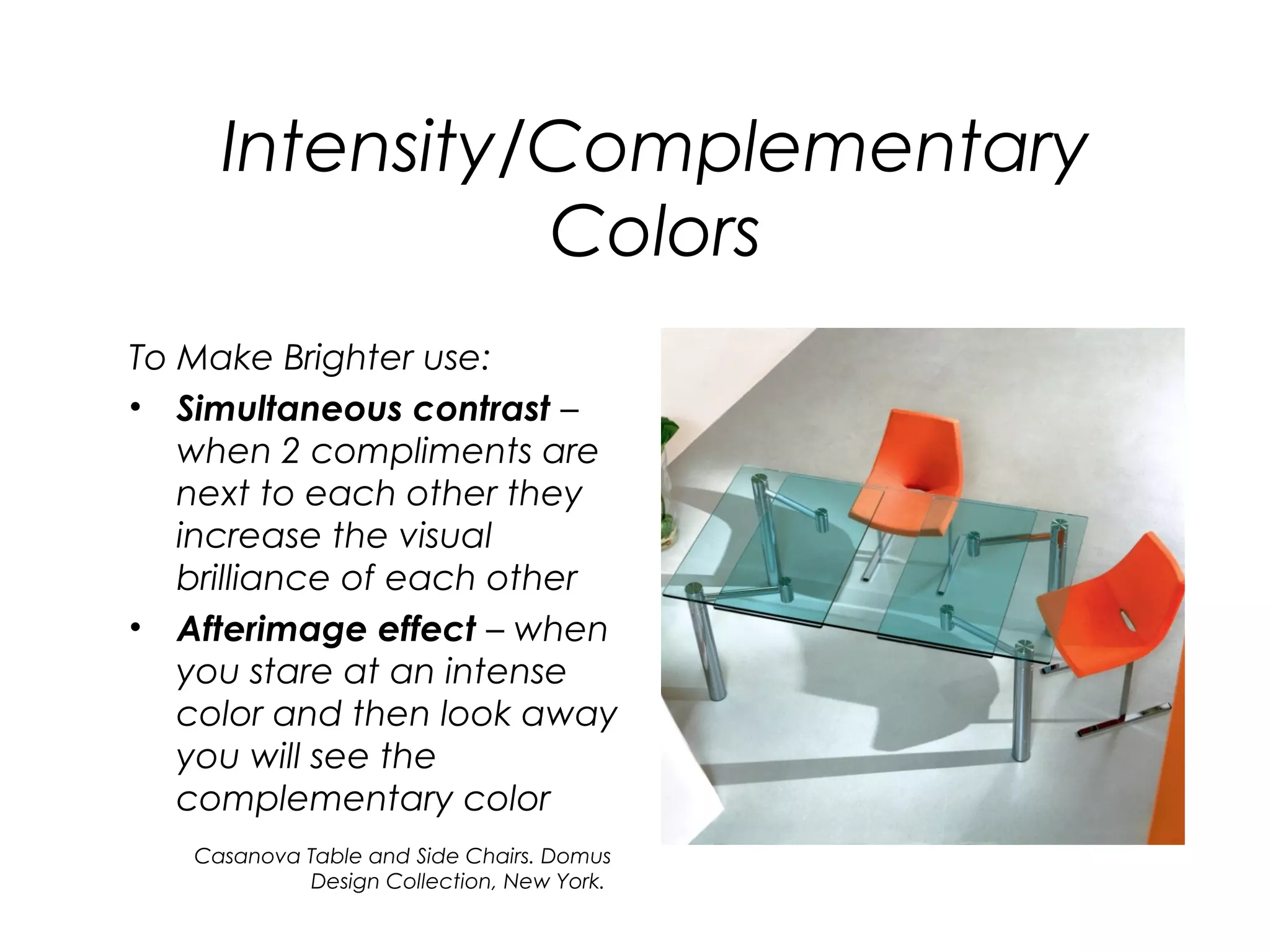 Intensity/Complementary
               Colors
To Make Brighter use:
• Simultaneous contrast –
   when 2 compliments are
   next to each other they
   increase the visual
   brilliance of each other
• Afterimage effect – when
   you stare at an intense
   color and then look away
   you will see the
   complementary color
   Casanova Table and Side Chairs. Domus
            Design Collection, New York.
 