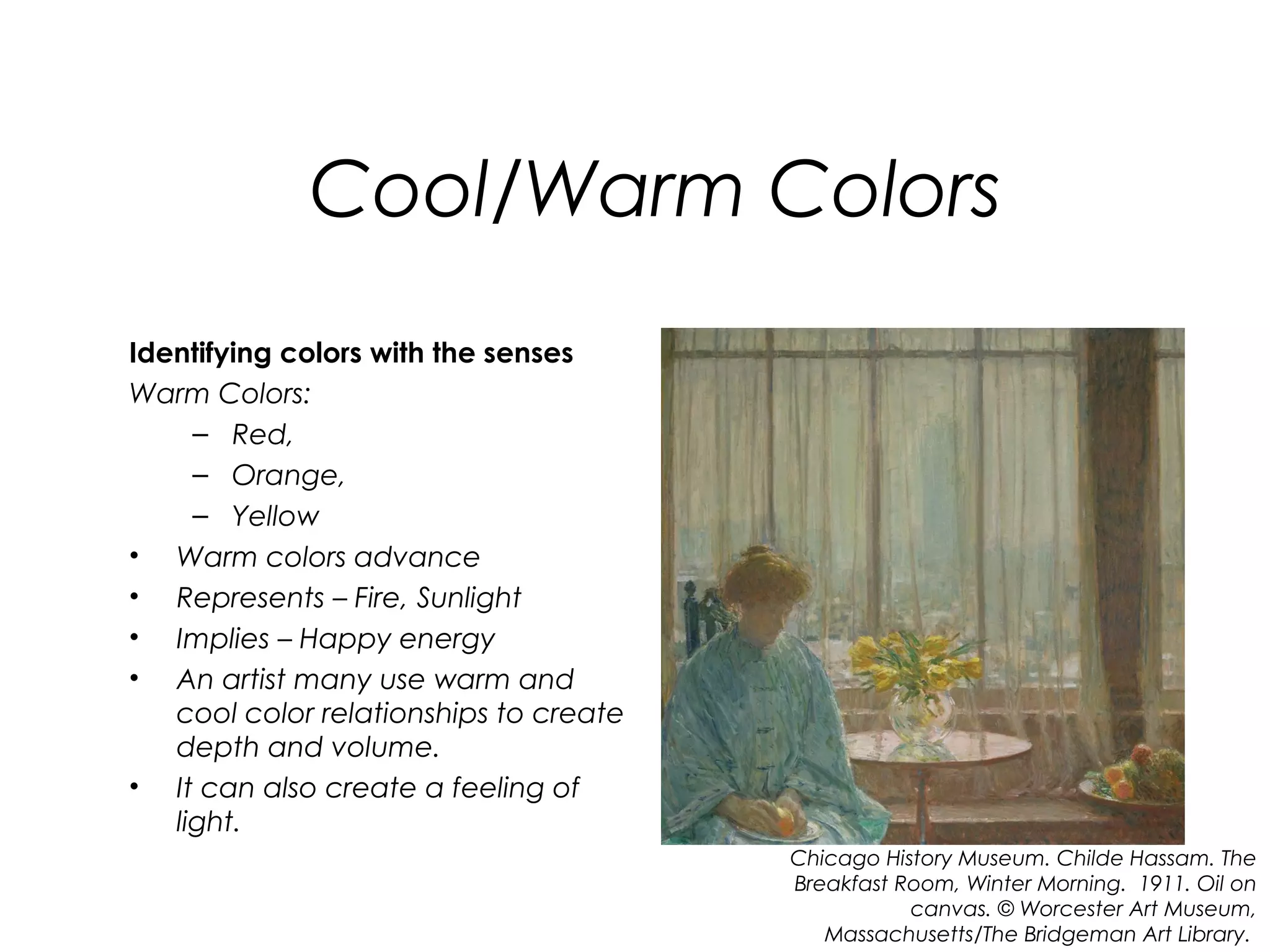 Cool/Warm Colors
Identifying colors with the senses
Warm Colors:
     – Red,
     – Orange,
     – Yellow
• Warm colors advance
• Represents – Fire, Sunlight
• Implies – Happy energy
• An artist many use warm and
   cool color relationships to create
   depth and volume.
• It can also create a feeling of
   light.
                                        Chicago History Museum. Childe Hassam. The
                                        Breakfast Room, Winter Morning. 1911. Oil on
                                                   canvas. © Worcester Art Museum,
                                           Massachusetts/The Bridgeman Art Library.
 