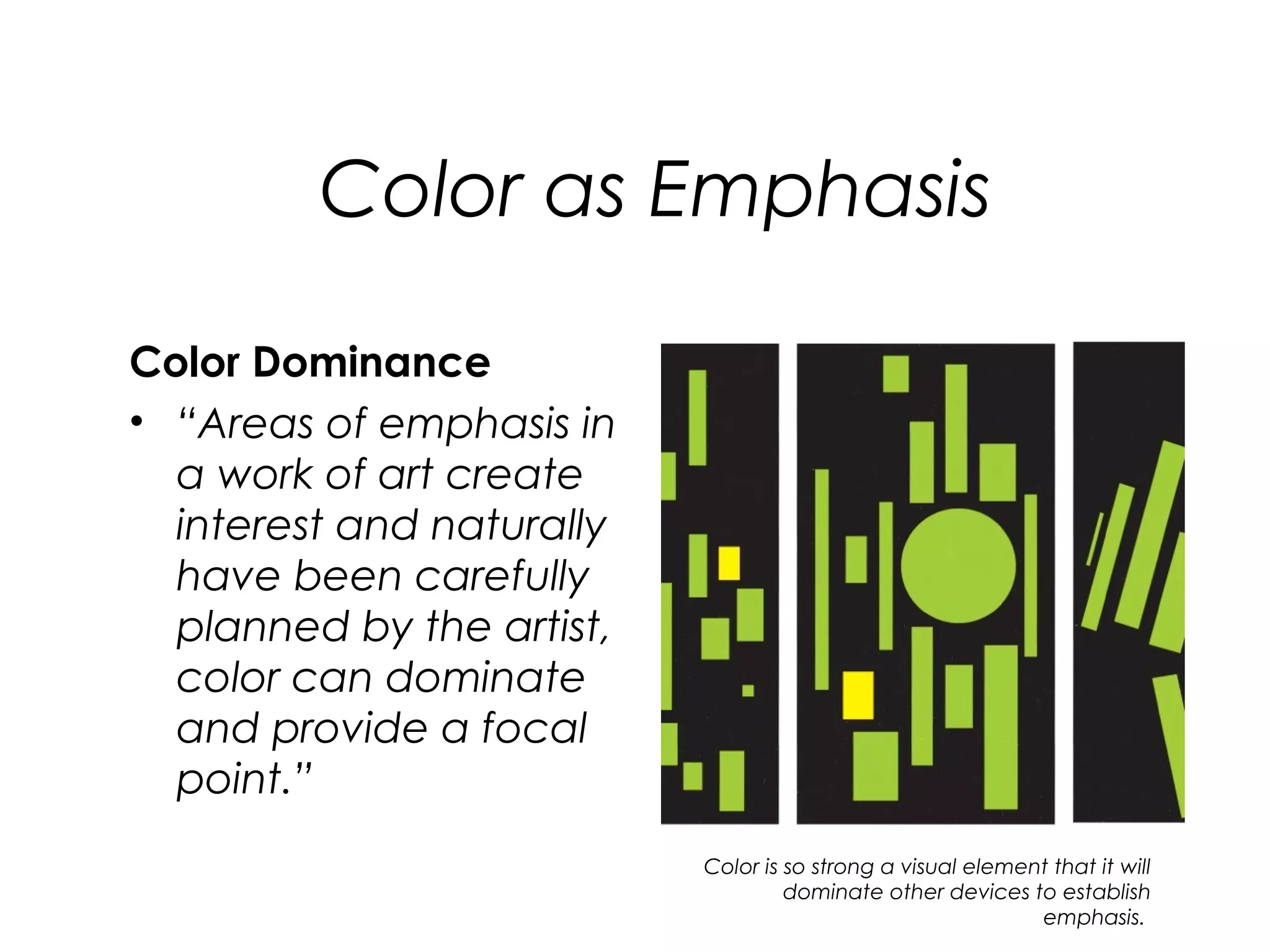 Color as Emphasis

Color Dominance
• “Areas of emphasis in
  a work of art create
  interest and naturally
  have been carefully
  planned by the artist,
  color can dominate
  and provide a focal
  point.”
                           Color is so strong a visual element that it will
                                    dominate other devices to establish
                                                             emphasis.
 