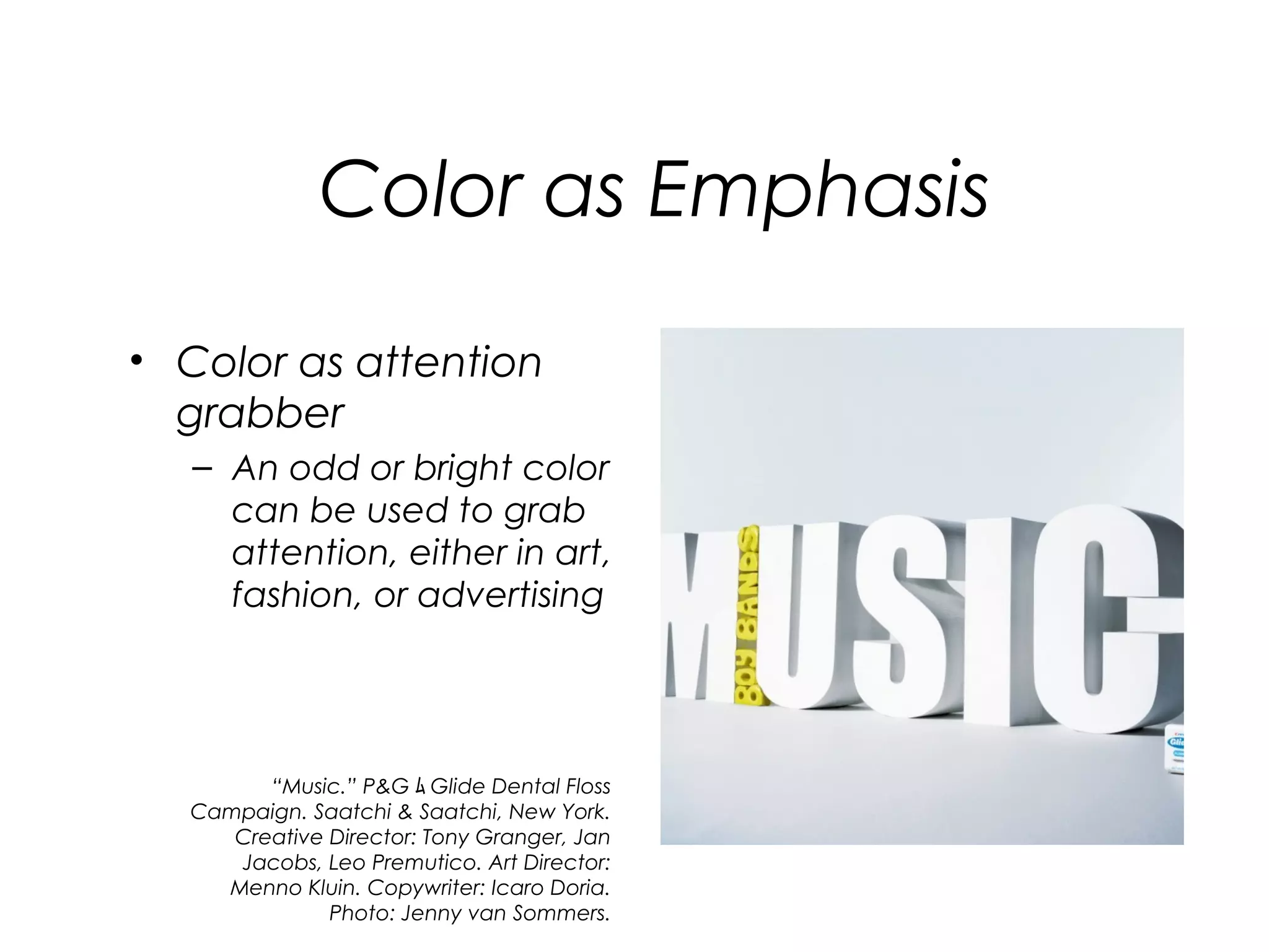 Color as Emphasis

• Color as attention
  grabber
   – An odd or bright color
     can be used to grab
     attention, either in art,
     fashion, or advertising




        “Music.” P&G ﾑ Glide Dental Floss
  Campaign. Saatchi & Saatchi, New York.
     Creative Director: Tony Granger, Jan
     Jacobs, Leo Premutico. Art Director:
    Menno Kluin. Copywriter: Icaro Doria.
              Photo: Jenny van Sommers.
 
