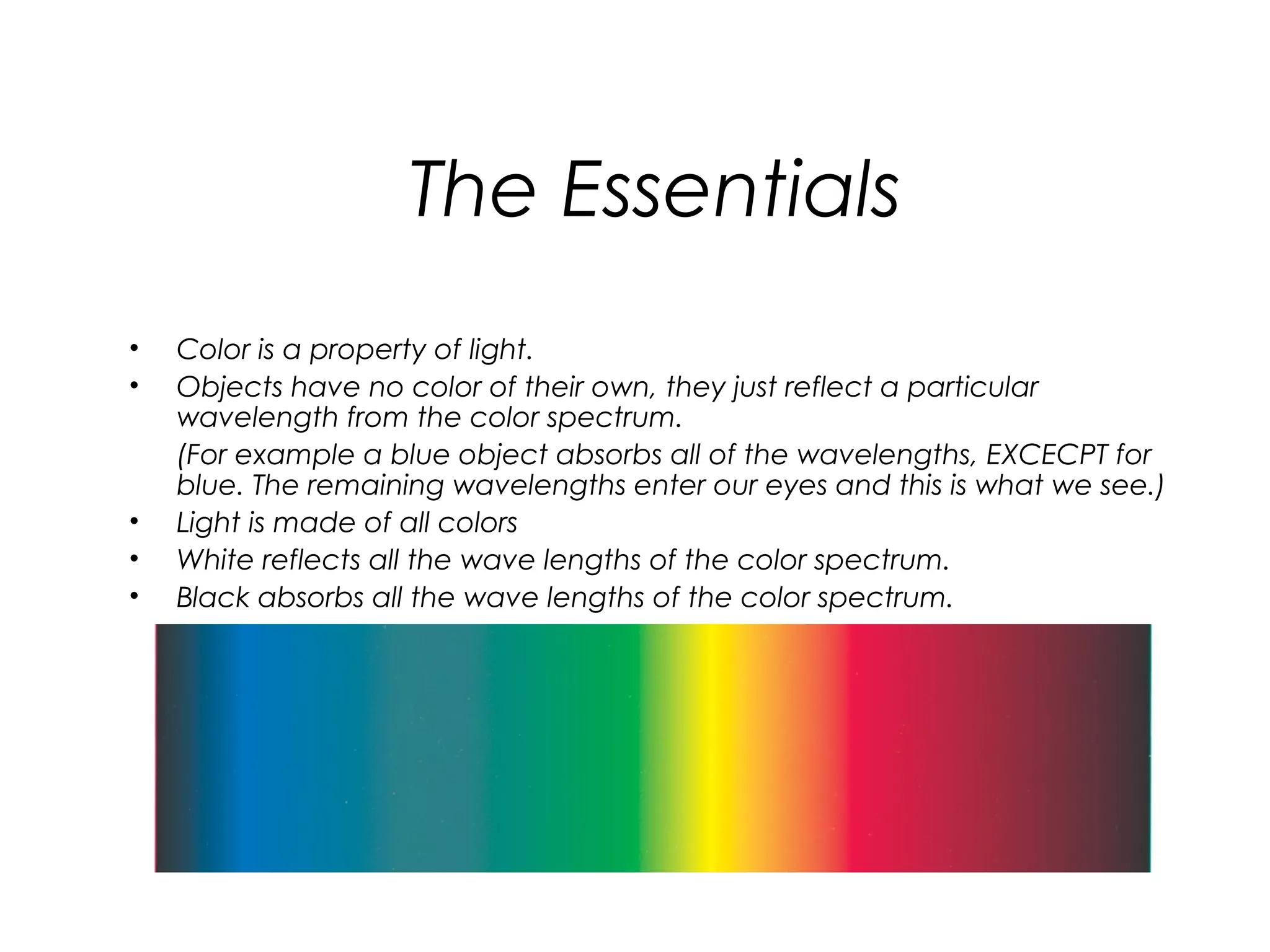 The Essentials
•   Color is a property of light.
•   Objects have no color of their own, they just reflect a particular
    wavelength from the color spectrum.
    (For example a blue object absorbs all of the wavelengths, EXCECPT for
    blue. The remaining wavelengths enter our eyes and this is what we see.)
•   Light is made of all colors
•   White reflects all the wave lengths of the color spectrum.
•   Black absorbs all the wave lengths of the color spectrum.
 