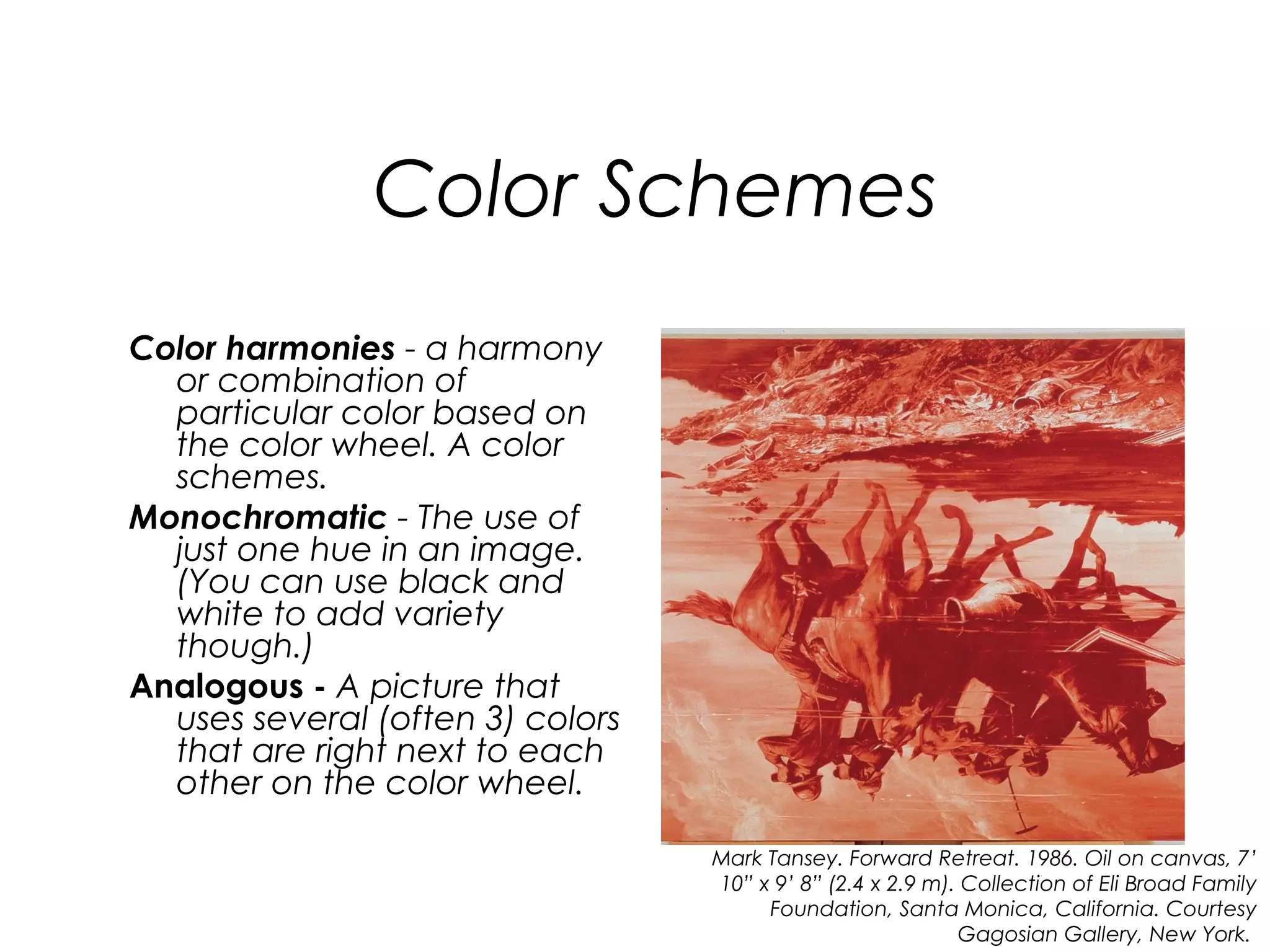 Color Schemes
Color harmonies - a harmony
  or combination of
  particular color based on
  the color wheel. A color
  schemes.
Monochromatic - The use of
  just one hue in an image.
  (You can use black and
  white to add variety
  though.)
Analogous - A picture that
  uses several (often 3) colors
  that are right next to each
  other on the color wheel.

                                  Mark Tansey. Forward Retreat. 1986. Oil on canvas, 7’
                                  10” x 9’ 8” (2.4 x 2.9 m). Collection of Eli Broad Family
                                       Foundation, Santa Monica, California. Courtesy
                                                            Gagosian Gallery, New York.
 