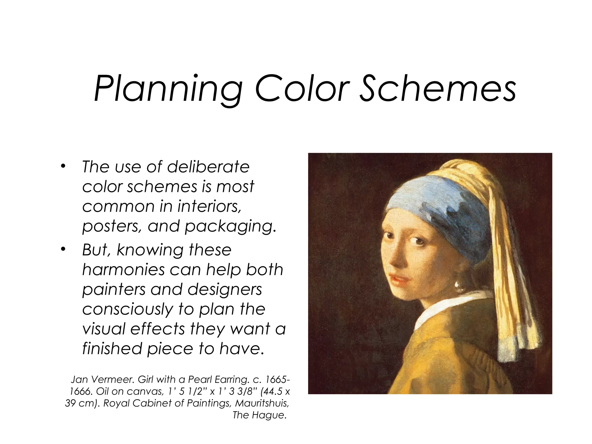 Planning Color Schemes
• The use of deliberate
  color schemes is most
  common in interiors,
  posters, and packaging.
• But, knowing these
  harmonies can help both
  painters and designers
  consciously to plan the
  visual effects they want a
  finished piece to have.
 Jan Vermeer. Girl with a Pearl Earring. c. 1665-
 1666. Oil on canvas, 1’ 5 1/2” x 1’ 3 3/8” (44.5 x
39 cm). Royal Cabinet of Paintings, Mauritshuis,
                                      The Hague.
 