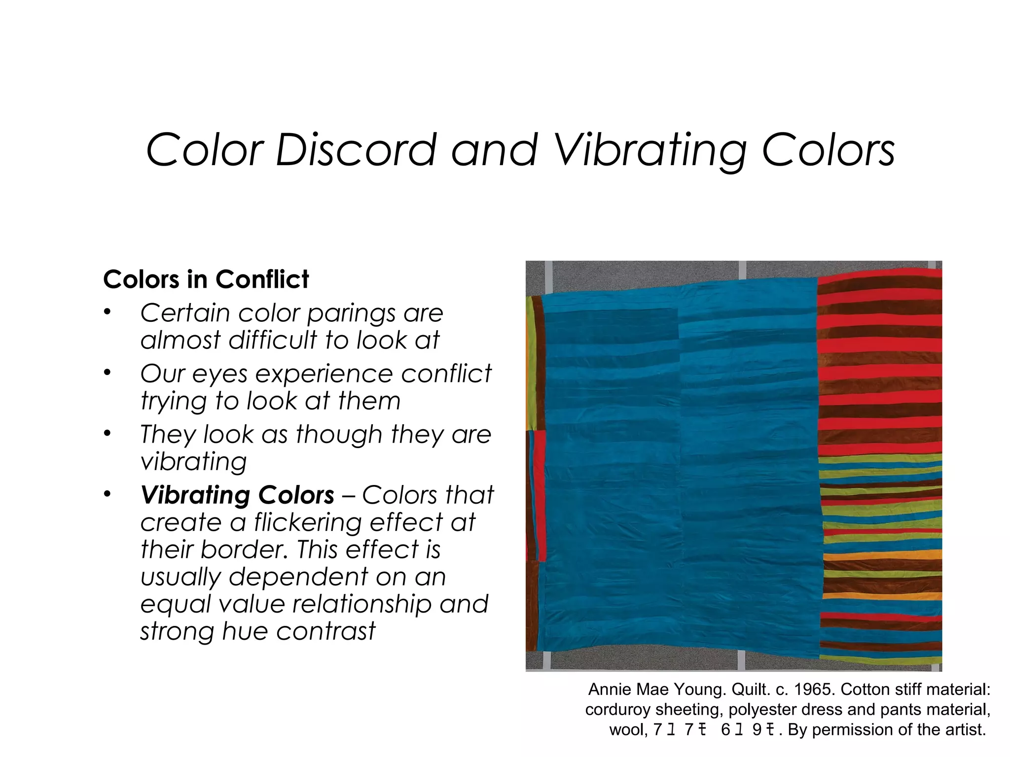 Color Discord and Vibrating Colors

Colors in Conflict
• Certain color parings are
  almost difficult to look at
• Our eyes experience conflict
  trying to look at them
• They look as though they are
  vibrating
• Vibrating Colors – Colors that
  create a flickering effect at
  their border. This effect is
  usually dependent on an
  equal value relationship and
  strong hue contrast

                                   Annie Mae Young. Quilt. c. 1965. Cotton stiff material:
                                   corduroy sheeting, polyester dress and pants material,
                                      wool, 7 ﾕ 7 ﾓ 6 ﾕ 9 ﾓ . By permission of the artist.
 