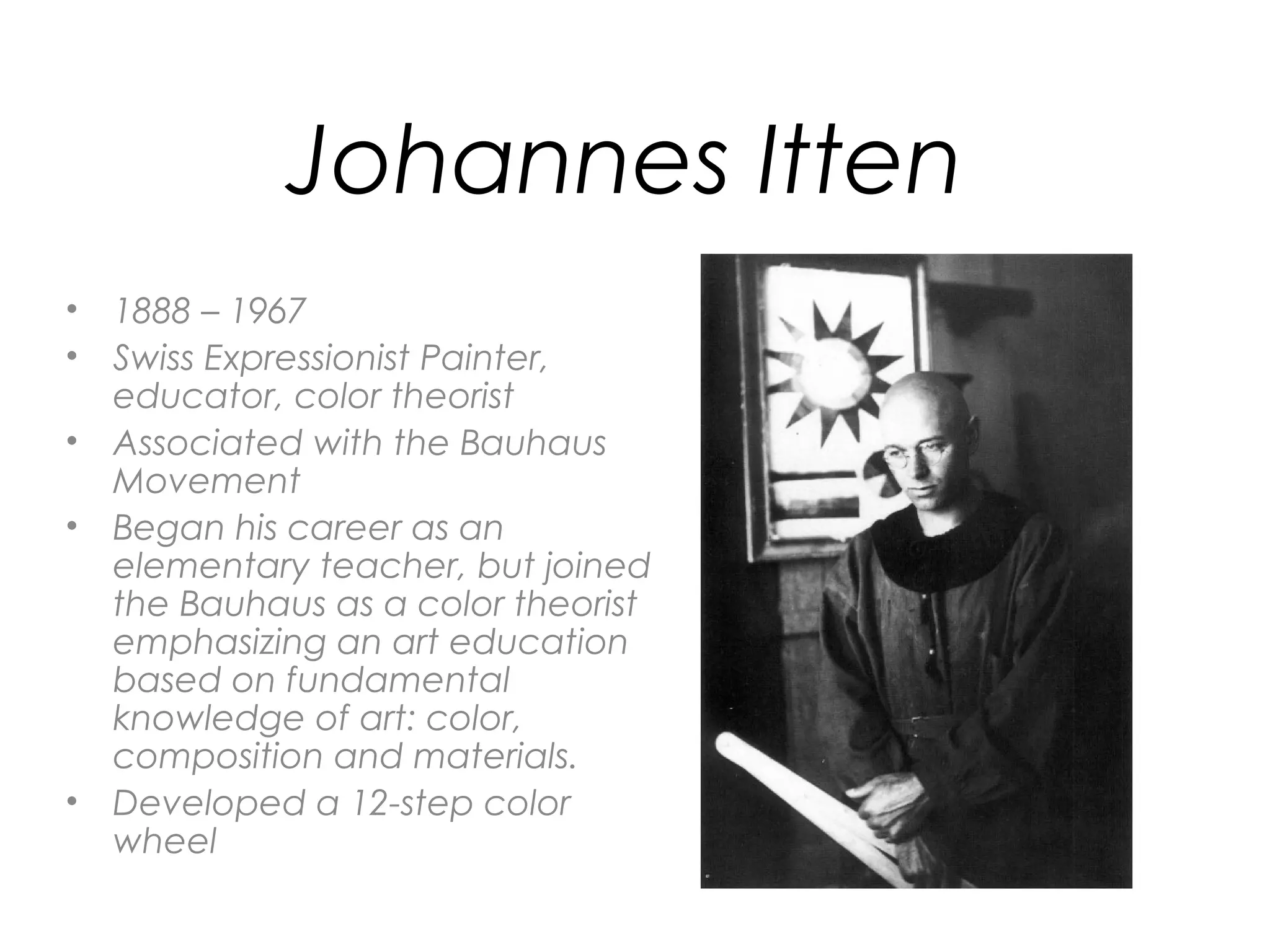 Johannes Itten
• 1888 – 1967
• Swiss Expressionist Painter,
  educator, color theorist
• Associated with the Bauhaus
  Movement
• Began his career as an
  elementary teacher, but joined
  the Bauhaus as a color theorist
  emphasizing an art education
  based on fundamental
  knowledge of art: color,
  composition and materials.
• Developed a 12-step color
  wheel
 
