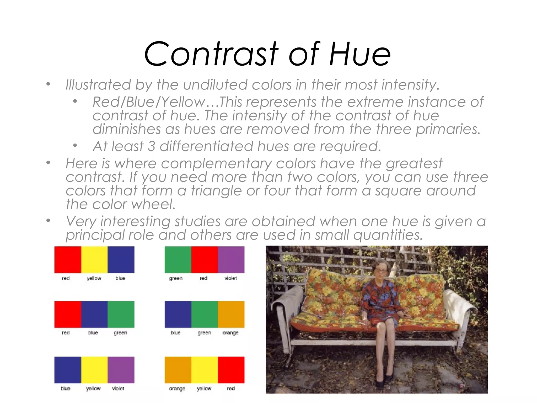 Contrast of Hue
•   Illustrated by the undiluted colors in their most intensity.
      • Red/Blue/Yellow…This represents the extreme instance of
          contrast of hue. The intensity of the contrast of hue
          diminishes as hues are removed from the three primaries.
      • At least 3 differentiated hues are required.
•   Here is where complementary colors have the greatest
    contrast. If you need more than two colors, you can use three
    colors that form a triangle or four that form a square around
    the color wheel.
•   Very interesting studies are obtained when one hue is given a
    principal role and others are used in small quantities.
 
