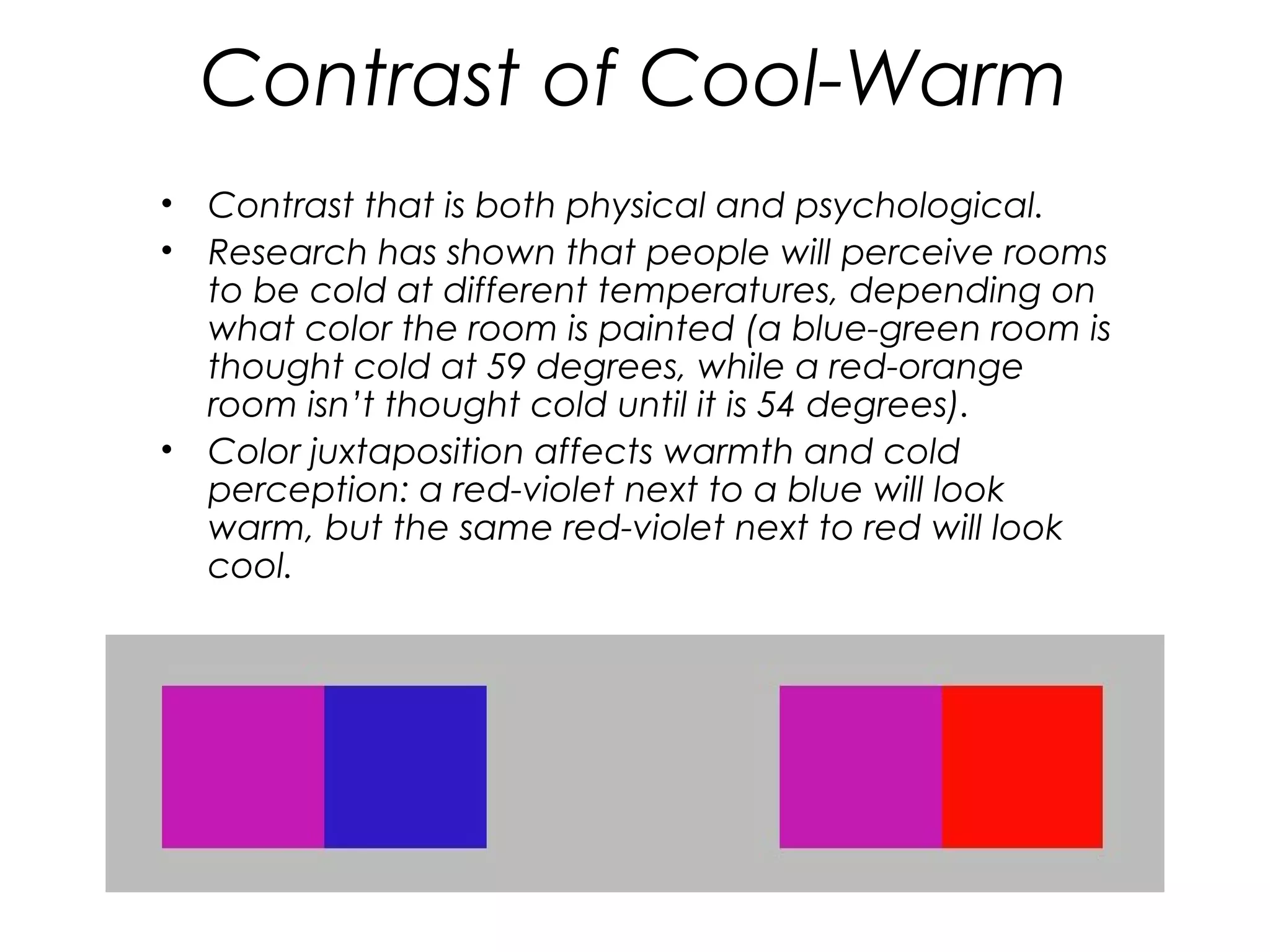 Contrast of Cool-Warm
•   Contrast that is both physical and psychological.
•   Research has shown that people will perceive rooms
    to be cold at different temperatures, depending on
    what color the room is painted (a blue-green room is
    thought cold at 59 degrees, while a red-orange
    room isn’t thought cold until it is 54 degrees).
•   Color juxtaposition affects warmth and cold
    perception: a red-violet next to a blue will look
    warm, but the same red-violet next to red will look
    cool.
 