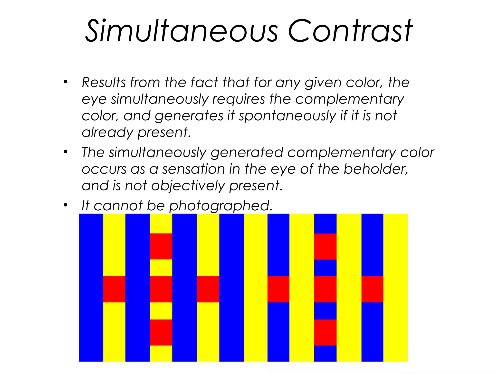 Simultaneous Contrast
•   Results from the fact that for any given color, the
    eye simultaneously requires the complementary
    color, and generates it spontaneously if it is not
    already present.
•   The simultaneously generated complementary color
    occurs as a sensation in the eye of the beholder,
    and is not objectively present.
•   It cannot be photographed.
 