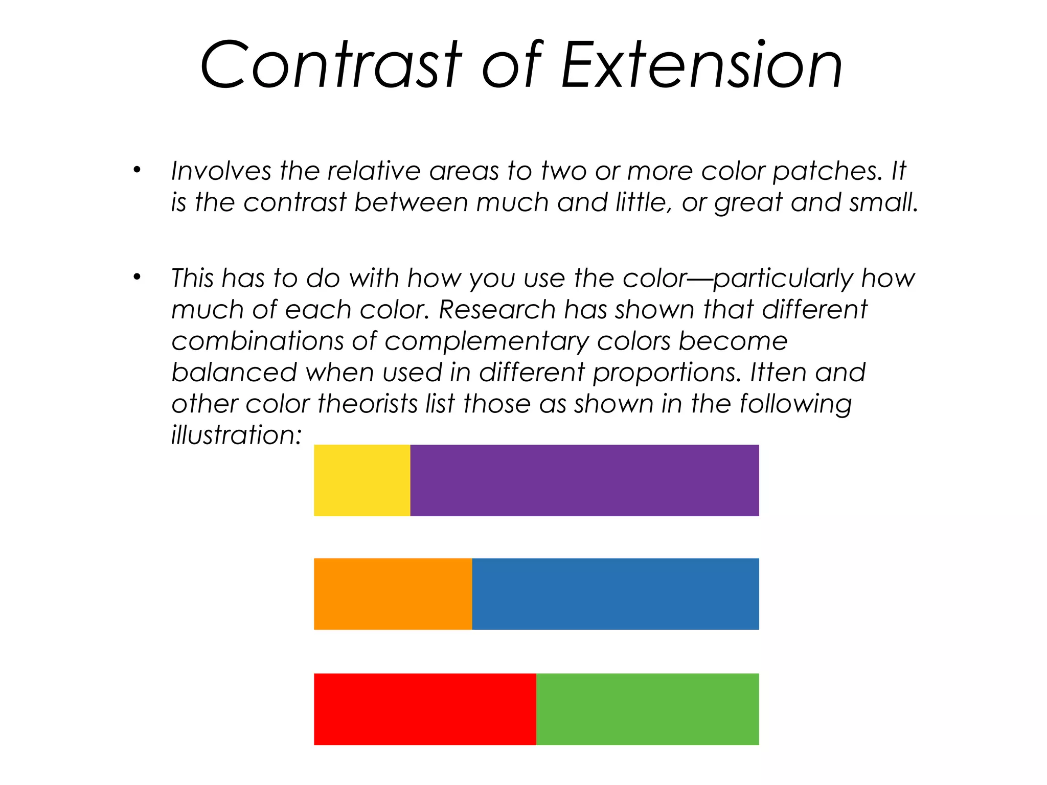 Contrast of Extension
•   Involves the relative areas to two or more color patches. It
    is the contrast between much and little, or great and small.

•   This has to do with how you use the color—particularly how
    much of each color. Research has shown that different
    combinations of complementary colors become
    balanced when used in different proportions. Itten and
    other color theorists list those as shown in the following
    illustration:
 