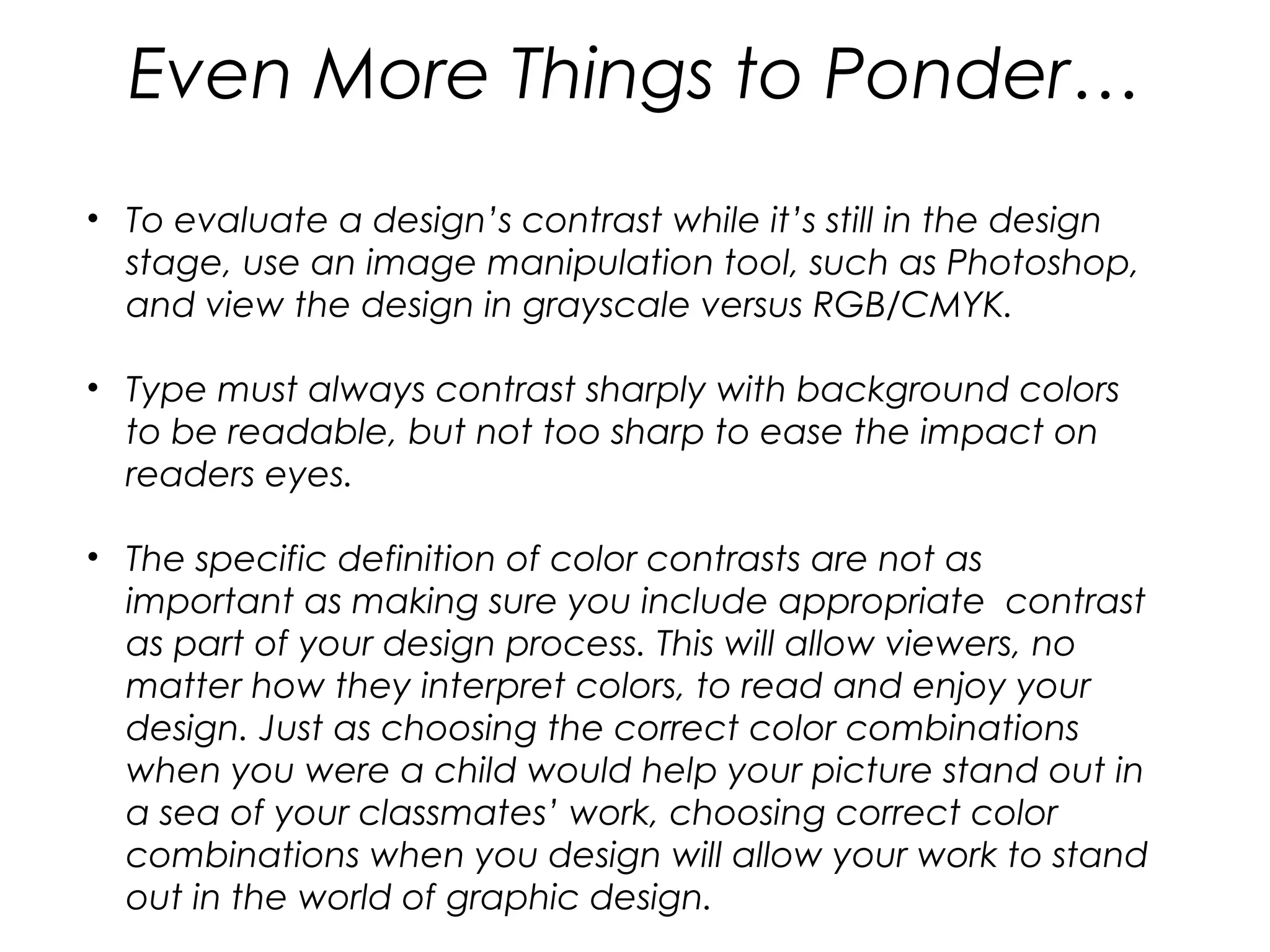 Even More Things to Ponder…
• To evaluate a design’s contrast while it’s still in the design
  stage, use an image manipulation tool, such as Photoshop,
  and view the design in grayscale versus RGB/CMYK.

• Type must always contrast sharply with background colors
  to be readable, but not too sharp to ease the impact on
  readers eyes.

• The specific definition of color contrasts are not as
  important as making sure you include appropriate  contrast
  as part of your design process. This will allow viewers, no
  matter how they interpret colors, to read and enjoy your
  design. Just as choosing the correct color combinations
  when you were a child would help your picture stand out in
  a sea of your classmates’ work, choosing correct color
  combinations when you design will allow your work to stand
  out in the world of graphic design.
 