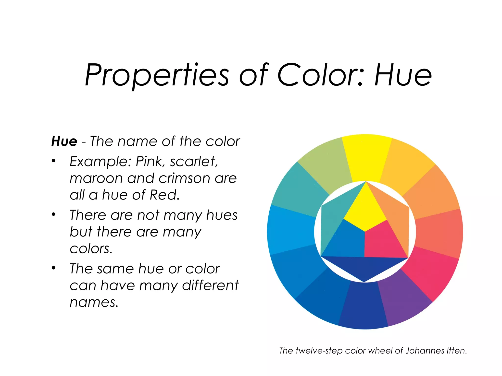 Properties of Color: Hue
Hue - The name of the color
• Example: Pink, scarlet,
  maroon and crimson are
  all a hue of Red.
• There are not many hues
  but there are many
  colors.
• The same hue or color
  can have many different
  names.


                              The twelve-step color wheel of Johannes Itten.
 