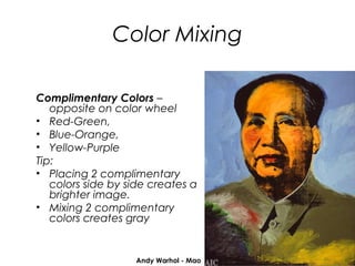 Color Mixing

Complimentary Colors –
   opposite on color wheel
• Red-Green,
• Blue-Orange,
• Yellow-Purple
Tip:
• Placing 2 complimentary
   colors side by side creates a
   brighter image.
• Mixing 2 complimentary
   colors creates gray


                   Andy Warhol - Mao
 