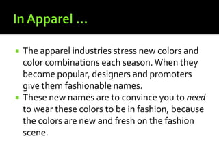    The apparel industries stress new colors and
    color combinations each season. When they
    become popular, designers and promoters
    give them fashionable names.
   These new names are to convince you to need
    to wear these colors to be in fashion, because
    the colors are new and fresh on the fashion
    scene.
 