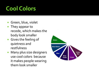    Green, blue, violet
   They appear to
    recede, which makes the
    body look smaller
   Gives the feeling of
    quietness and
    restfulness
   Many plus size designers
    use cool colors because
    it makes people wearing
    them look smaller
 
