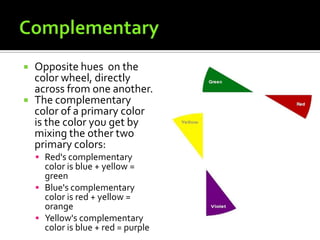    Opposite hues on the
    color wheel, directly
    across from one another.
   The complementary
    color of a primary color
    is the color you get by
    mixing the other two
    primary colors:
     Red's complementary
      color is blue + yellow =
      green
     Blue's complementary
      color is red + yellow =
      orange
     Yellow's complementary
      color is blue + red = purple
 