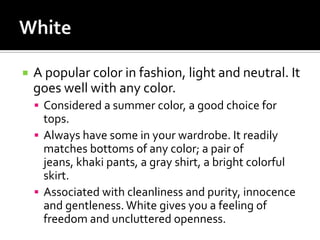    A popular color in fashion, light and neutral. It
    goes well with any color.
     Considered a summer color, a good choice for
      tops.
     Always have some in your wardrobe. It readily
      matches bottoms of any color; a pair of
      jeans, khaki pants, a gray shirt, a bright colorful
      skirt.
     Associated with cleanliness and purity, innocence
      and gentleness. White gives you a feeling of
      freedom and uncluttered openness.
 