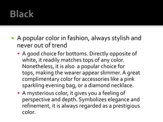    A popular color in fashion, always stylish and
    never out of trend
     A good choice for bottoms. Directly opposite of
      white, it readily matches tops of any color.
      Nonetheless, it is also a popular choice for
      tops, making the wearer appear slimmer. A great
      complimentary color for accessories like a pink
      sparkling evening bag, or a diamond necklace.
     A mysterious color, it gives you a feeling of
      perspective and depth. Symbolizes elegance and
      refinement, it is always regarded as a prestigious
      color.
 