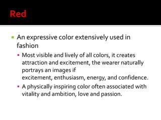    An expressive color extensively used in
    fashion
     Most visible and lively of all colors, it creates
      attraction and excitement, the wearer naturally
      portrays an images if
      excitement, enthusiasm, energy, and confidence.
     A physically inspiring color often associated with
      vitality and ambition, love and passion.
 