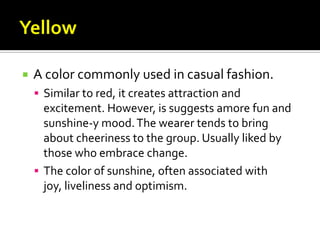    A color commonly used in casual fashion.
     Similar to red, it creates attraction and
      excitement. However, is suggests amore fun and
      sunshine-y mood. The wearer tends to bring
      about cheeriness to the group. Usually liked by
      those who embrace change.
     The color of sunshine, often associated with
      joy, liveliness and optimism.
 