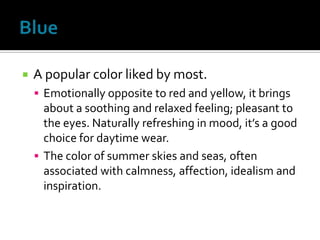    A popular color liked by most.
     Emotionally opposite to red and yellow, it brings
      about a soothing and relaxed feeling; pleasant to
      the eyes. Naturally refreshing in mood, it’s a good
      choice for daytime wear.
     The color of summer skies and seas, often
      associated with calmness, affection, idealism and
      inspiration.
 