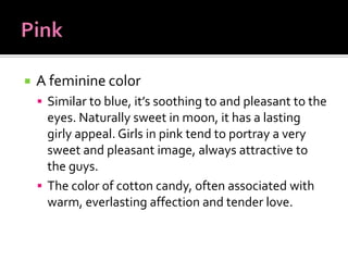    A feminine color
     Similar to blue, it’s soothing to and pleasant to the
      eyes. Naturally sweet in moon, it has a lasting
      girly appeal. Girls in pink tend to portray a very
      sweet and pleasant image, always attractive to
      the guys.
     The color of cotton candy, often associated with
      warm, everlasting affection and tender love.
 