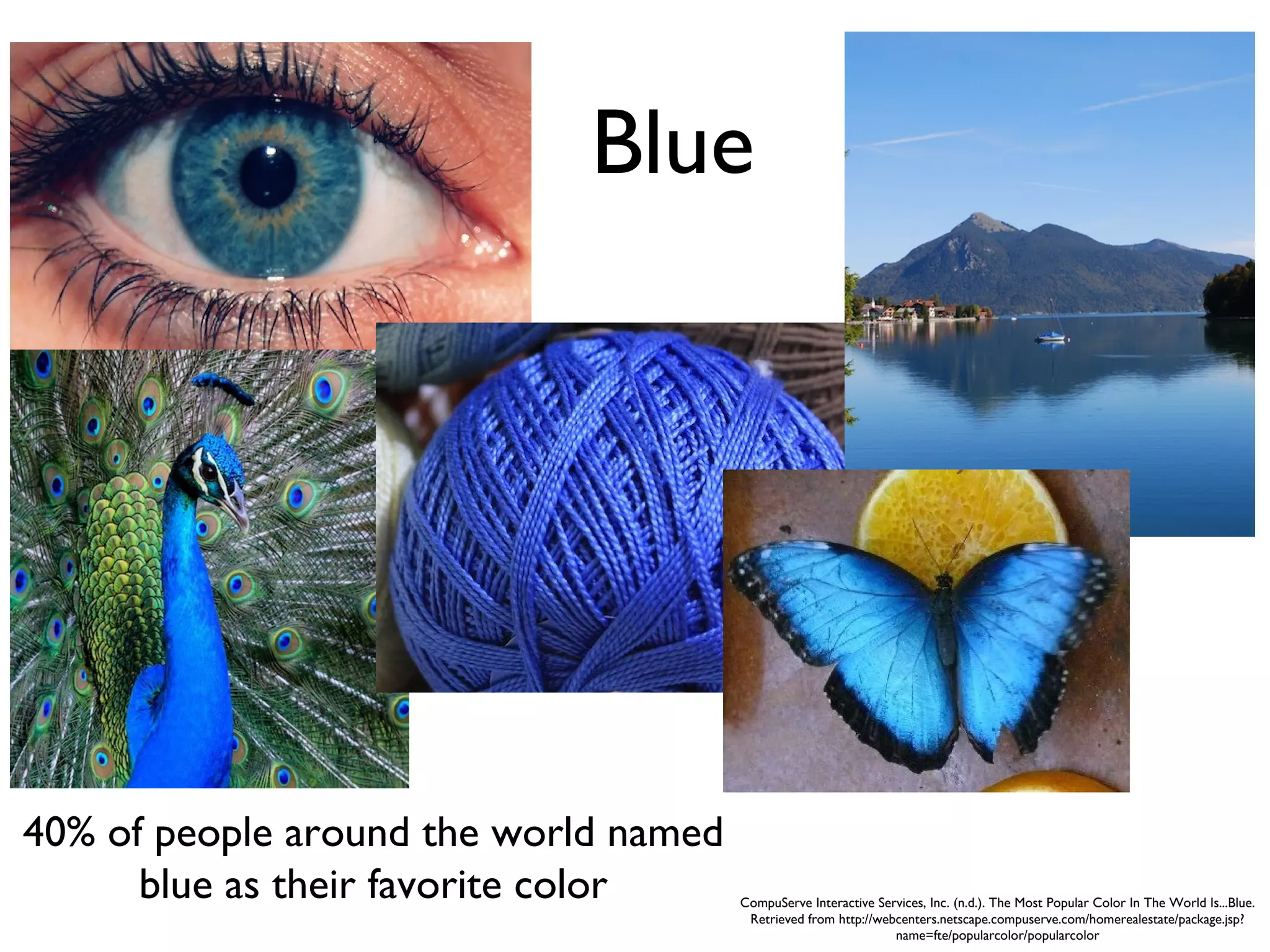 Blue




40% of people around the world named
      blue as their favorite color     CompuServe Interactive Services, Inc. (n.d.). The Most Popular Color In The World Is...Blue.
                                        Retrieved from http://webcenters.netscape.compuserve.com/homerealestate/package.jsp?
                                                                 name=fte/popularcolor/popularcolor
 