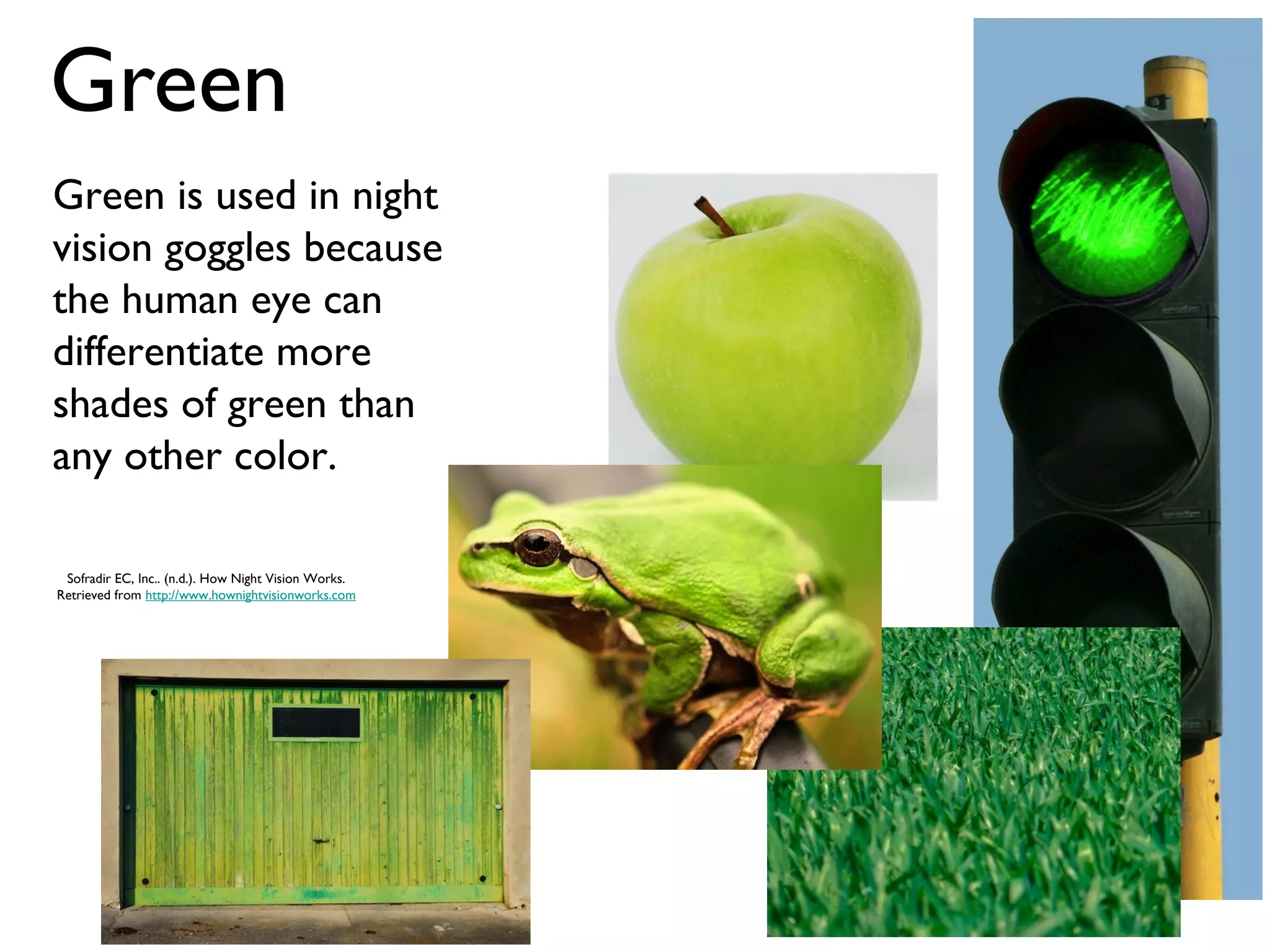 Green
Green is used in night
vision goggles because
the human eye can
differentiate more
shades of green than
any other color.

 Sofradir EC, Inc.. (n.d.). How Night Vision Works.
Retrieved from http://www.hownightvisionworks.com
 