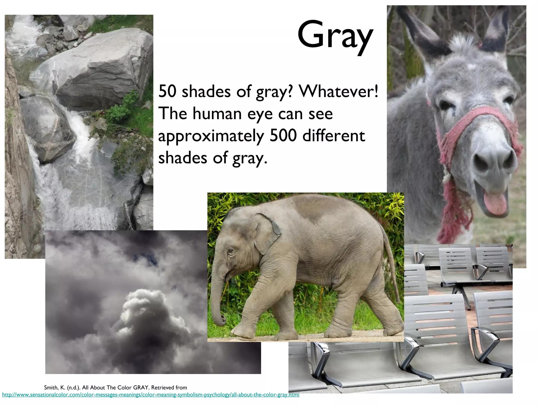 Gray
                                                              50 shades of gray? Whatever!
                                                              The human eye can see
                                                              approximately 500 different
                                                              shades of gray.




                 Smith, K. (n.d.). All About The Color GRAY. Retrieved from
http://www.sensationalcolor.com/color-messages-meanings/color-meaning-symbolism-psychology/all-about-the-color-gray.html
 