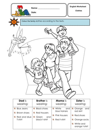 English Worksheet
                   Name: ______________________
                                                                   Clothes
                    Date:
                  _______________________


        Colour the family clothes according to the texts.
1




     Dad is             Brother is             Mama is              Sister is
    wearing:            wearing:               wearing:            wearing:
    Blue Jeans          Black shoes           White      and       Orange      and
                                              blue trainers        red skirt
    Brown shoes         Red trousers
                                              Pink trousers        Red shoes
    Red and blue        Green      and
    T-shirt             black t-shirt         Red t-shirt          Orange socks
                                                                   White and
                                                                   orange t-shirt
 
