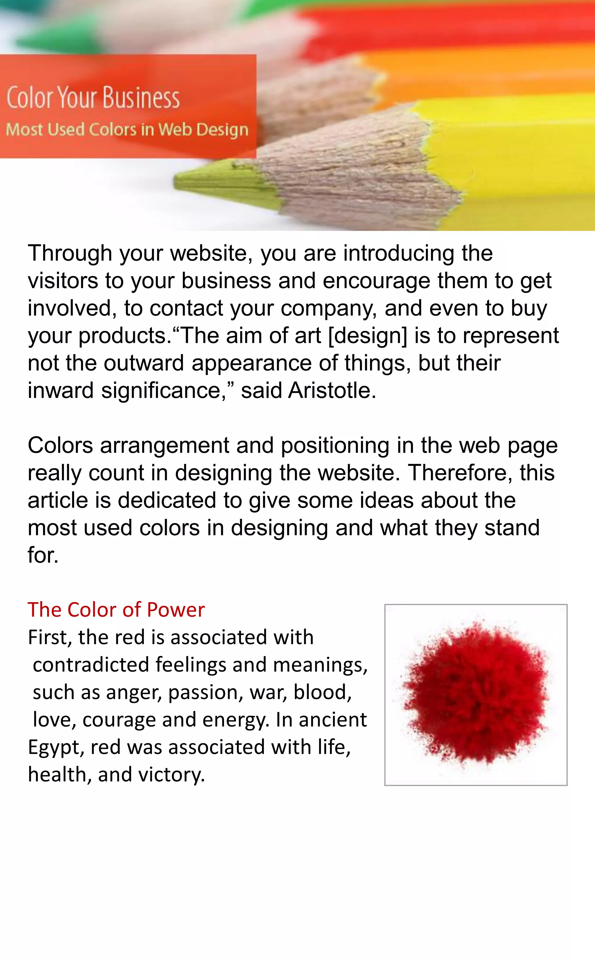Through your website, you are introducing the
visitors to your business and encourage them to get
involved, to contact your company, and even to buy
your products.“The aim of art [design] is to represent
not the outward appearance of things, but their
inward significance,” said Aristotle.

Colors arrangement and positioning in the web page
really count in designing the website. Therefore, this
article is dedicated to give some ideas about the
most used colors in designing and what they stand
for.
The Color of Power
First, the red is associated with
contradicted feelings and meanings,
such as anger, passion, war, blood,
love, courage and energy. In ancient
Egypt, red was associated with life,
health, and victory.

 